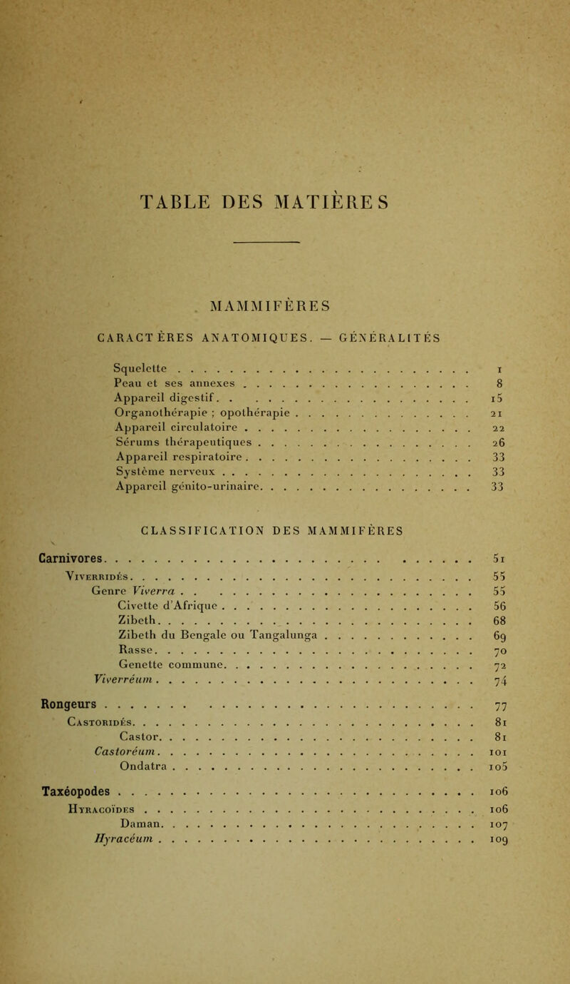 TABLE DES MATIÈRES . MAMMIFÈRES CARACTÈRES ANATOMIQUES. — GÉNÉRALITÉS Squelette i Peau et ses annexes 8 Appareil digestif i5 Organothérapie ; opothérapie 21 Appareil circulatoire 22 Sérums thérapeutiques 26 Appareil respiratoire 33 Système nerveux 33 Appareil génito-urinaire 33 CLASSIFICATION DES MAMMIFÈRES Carnivores 5i ViVERRIDÉS 55 Genre Viverra 55 Civette d’Afrique 56 Zibeth 68 Zibeth du Bengale ou Tangalunga 69 Basse ’jo Genette commune ^2 Viverréum 74 Rongeurs 77 Castoridés 81 Castor 8i Castoréum loi Ondatra io5 Taxéopodes 106 Hyracoïdes 106 Daman 107 Ilyracéum 109