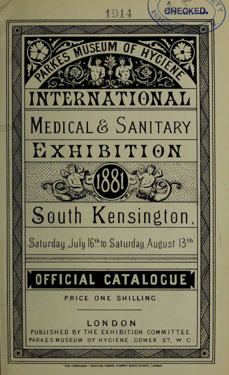 INTERNATIONAL Medicals Sanitary Exhibition South Kensington, Saturday July IB*Jo Saturday,August Y///////////////////////////////////////////////////////////////////////////////////A OFFICIAL CATALOGUE PRICE ONE SHILLING LONDON PUBLISHED Br THE EXHIBITION COMMITTEE PARKESMUSEUM 0 F H Y C1 £N E , CO WE R ST, W.C “the FREEMASON PRINTING WORKS, IS GREAT QUEEN STREET, LONDON,