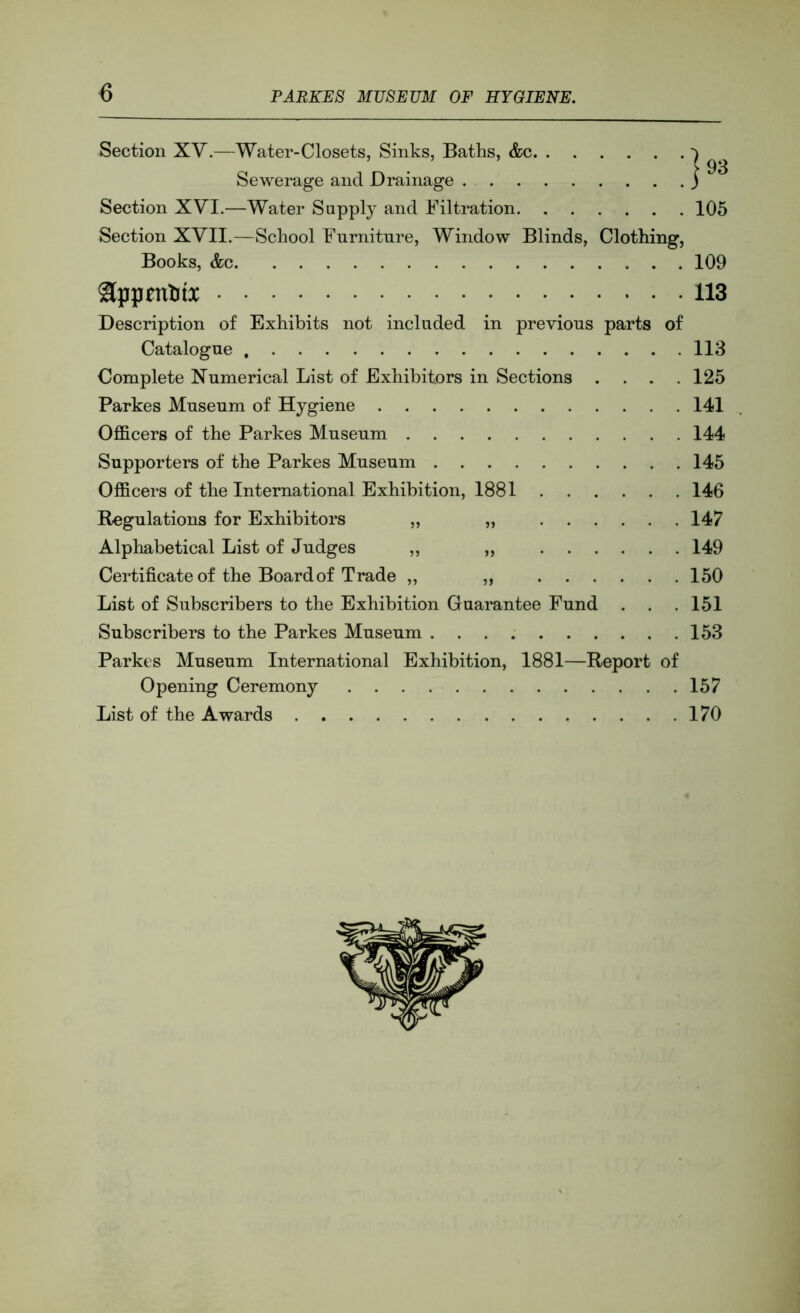 6 Section XV.—Water-Closets, Sinks, Baths, &c Sewerage and Drainage Section XVI,—Water Supply and Filtration Section XVII.—School Furniture, Window Blinds, Clothing, Books, &c I 93 105 109 appentti 113 Description of Exhibits not included in previous parts of Catalogue 113 Complete Numerical List of Exhibitors in Sections . . . .125 Parkes Museum of Hygiene 141 Officers of the Parkes Museum 144 Supporters of the Parkes Museum 145 Officers of the International Exhibition, 1881 146 Regulations for Exhibitors „ „ 147 Alphabetical List of Judges ,, „ 149 Certificate of the Board of Trade „ ,, 150 List of Subscribers to the Exhibition Guarantee Fund . . .151 Subscribers to the Parkes Museum 153 Parkes Museum International Exhibition, 1881—Report of Opening Ceremony 157 List of the Awards 170