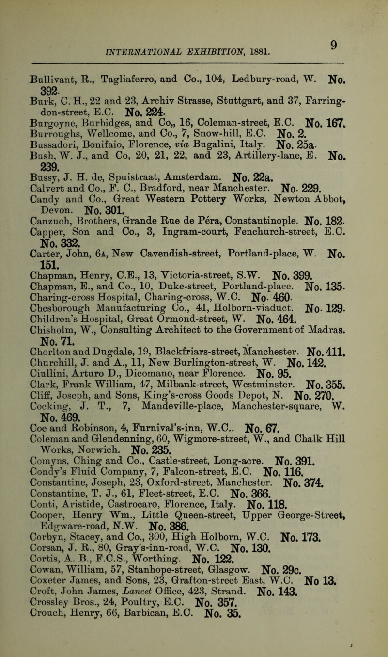 Ballivanfc, E»., Tagliaferro, and Co., 104, Ledbury-road, W. No. 392. Burk, C. H., 22 and 23, Archiv Sfcrasse, Stuttgart, and 37, Farring- don-street, E.C. No. 224. Burgoyne, Burbidges, and Co„ 16, Golem an-street, E.C. No. 167^ Burroughs, Wellcome, and Co., 7, Snow-hill, E.C. No# 2. Bussadori, Bonifaio, Florence, via Bugalini, Italy. No. 25a- Bush, W. J., and Co, 20, 21, 22, and 23, Artillery-lane, E. No. 239. Bussy, J. H. de, Spuistraat, Amsterdam. No. 22a. Calvert and Co., F. C., Bradford, near Manchester. No- 229. Candy and Co., Great Western Pottery Works, Newton Abbot, Devon. No. 301. Canzuch, Brothers, Grande Rue de Pera, Constantinople. No. 182. Capper, Son and Co., 3, Ingram-court, Fenchurch-street, E.C. No. 332. Carter, John, 6a, New Cavendish-street, Portland-place, W. No. 151. Chapman, Henry, C.E., 13, Victoria-street, S.W. No. 399. Chapman, E., and Co., 10, Duke-street, Portland-place. No. 135- Charing-cross Hospital, Charing-cross, W.C. No- 460- Chesborough Manufacturing Co., 41, Holborn-viaduct. No« 129. Children’s Hospital, Great Ormond-street, W. No. 464. Chisholm, W., Consulting Architect to the Government of Madras. No. 71. Chorlton and Dugdale, 19, Blackfriars-street, Manchester. No. 411, Churchill, J. and A., 11, New Burlington-street, W. No. 142. Ciullini, Arturo D., Dicomano, near Florence. No. 95. Clark, Frank William, 47, Milbank-street, Westminster. No. 355, Cliff, Joseph, and Sons, King’s-cross Goods Depot, N. No. 270. Cocking, J. T., 7, Mandeville-place, Manchester-square, W. No. 469. Coe and Robinson, 4, Fumival’s-inn, W.C.. No. 67, Coleman and Glendenning, 60, Wigmore-street, W., and Chalk Hill Works, Norwich. No. 235. Corayns, Ching and Co., Castle-street, Long-acre. No. 391. Condy’s Fluid Company, 7, Falcon-street, E.C. No. 116. Constantine, Joseph, 23, Oxford-street, Manchester. No. 374, Constantine, T. J., 61, Fleet-street, E.C. No. 366. Conti, Aristide, Castrocaro, Florence, Italy. No. 118. Cooper, Henry Wm., Little Queen-street, Upper George-Street, Edgware-road, N.W. No. 386. Corbyn, Stacey, and Co., 300, High Holborn, W.C. No. 173. Corsan, J. R., 80, Gray’s-inn-road, W.C. No, 130. Cortis, A. B., F.C.S., Worthing. No. 122. Cowan, William, 57, Stanhope-street, Glasgow. No. 29c. Coxeter James, and Sons, 23, Grafton-street East, W.C. No 13. Croft, John James, Lancet Office, 423, Strand. No. 143. Crossley Bros., 24, Poultry, E.C. No. 357. Crouch, Henry, 66, Barbican, E.C. No. 35.