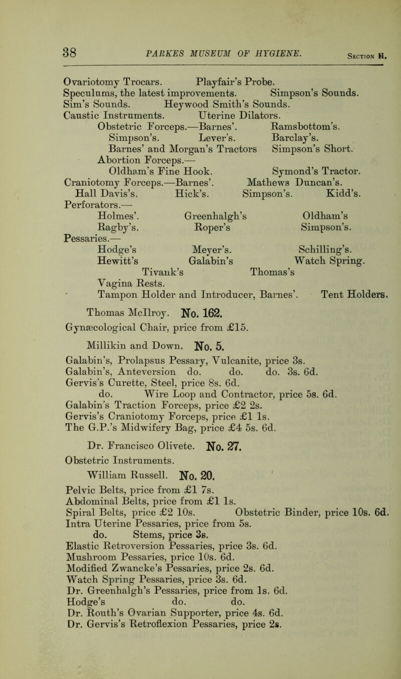 Section H. Ovariotomy Trocars. Playfair’s Probe. Specnlums, the latest improvements. Simpson’s Sounds. Sim’s Sounds. Heywood Smith’s Sounds. Caustic Instruments. Uterine Dilators. Obstetric Forceps.—Barnes’. Ramsbottom’s. Simpson’s. Lever’s. Barclay’s. Barnes’ and Morgan’s Tractors Simpson’s Short. Abortion Forceps.— Oldham’s Fine Hook. Symond’s Tractor. Craniotomy Forceps.—Barnes’. Mathews Duncan’s. Hall Davis’s. Perforators.— Holmes’. Ragby’s. Pessaries.— Hodge’s Hewitt’s Hick’s. Simpson’s. Greenhalgh’s Roper’s Meyer’s. Galabin’s Tivank’s Thomas’s Vagina Rests. Tampon Holder and Introducer, Barnes’. Kidd’s. Oldham’s Simpson’s. Schilling’s. Watch Spring. Tent Holders. Thomas Mcllroy. No. 162, Gynaecological Chair, price from £15. Millikin and Down. No. 5. Galabin’s, Prolapsus Pessary, Vulcanite, price 3s. Galabin’s, Anteversion do. do. do. 3s. 6d. Gervis’s Curette, Steel, price 8s. 6d. do. Wire Loop and Contractor, price 5s. 6d. Galabin’s Traction Forceps, price £2 2s. Gervis’s Craniotomy Forceps, price £1 Is. The G.P.’s Midwifery Bag, price £4 5s. 6d. Dr. Francisco Olivete. No. 27. Obstetric Instruments. William Russell. No. 20. Pelvic Belts, price from £1 7s. Abdominal Belts, price from £1 Is. Spiral Belts, price £2 10s. Obstetric Binder, price 10s. 6d. Intra Uterine Pessaries, price from 5s. do. Stems, price 3s. Elastic Retroversion Pessaries, price 3s. 6d. Mushroom Pessaries, price 10s. 6d. Modified Zwancke’s Pessaries, price 2s. fid. Watch Spring Pessaries, price 3s. fid. Dr. Greenhalgh’s Pessaries, price from Is. fid. Hodge’s do. do. Dr. Routh’s Ovarian Supporter, price 4s. fid. Dr. Gervis’s Retroflexion Pessaries, price 2s.