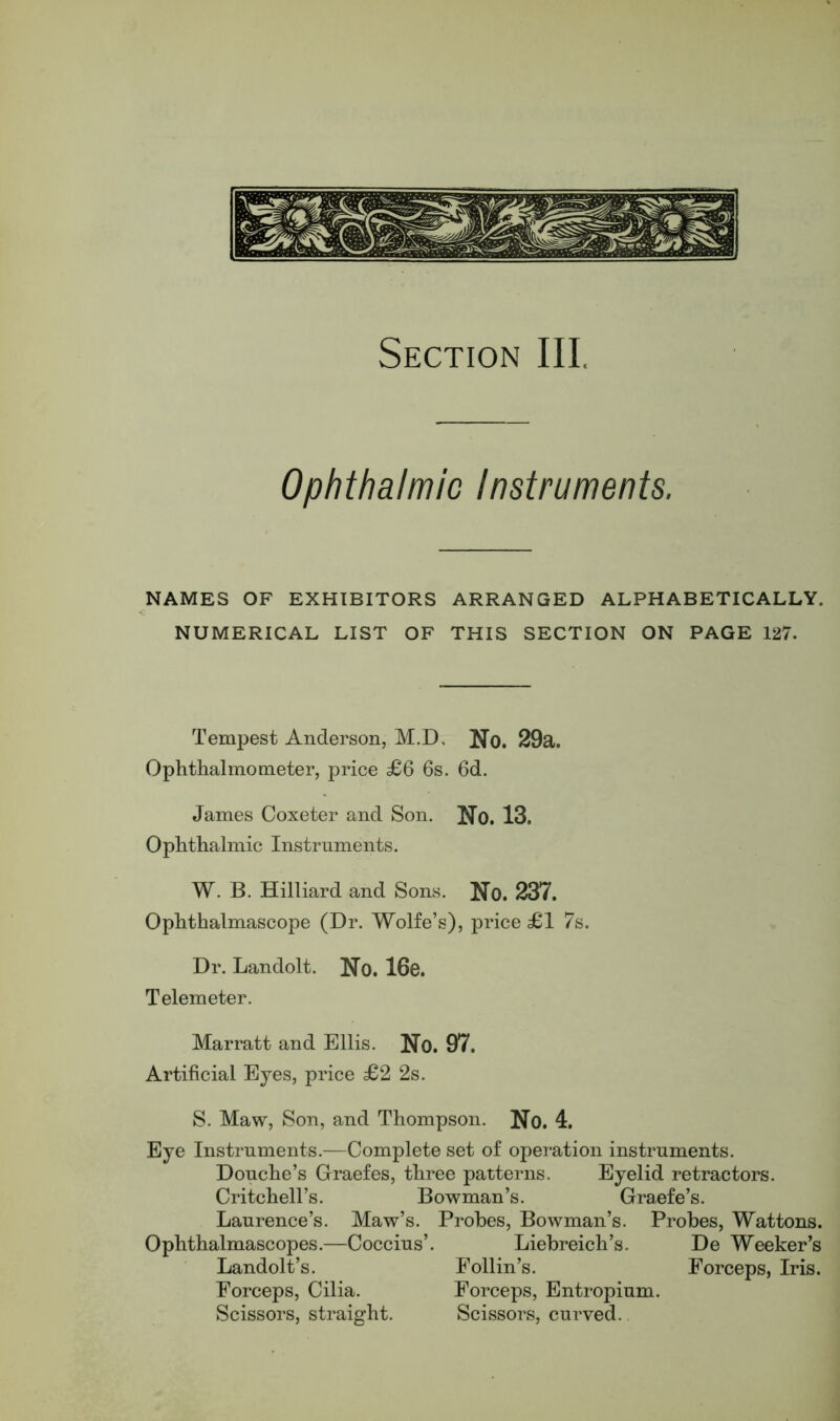 Ophthalmic Instruments. NAMES OF EXHIBITORS ARRANGED ALPHABETICALLY. NUMERICAL LIST OF THIS SECTION ON PAGE 127. Tempest Anderson, M.D, No. 29a. Ophthalmometer, price £6 6s. 6d. James Coxeter and Son. No. 13. Ophthalmic Instruments. W. B. Hilliard and Sons. No. 237. Ophthalmascope (Dr. Wolfe’s), price £1 7s. Dr. Landolt. No. 16e. Telemeter. Marratt and Ellis. No. 97. Artificial Eyes, price £2 2s. S. Maw, Son, and Thompson. No. 4. Eye Instruments.—Complete set of operation instruments. Douche’s Graefes, three patterns. Eyelid retractors. Critchell’s. Bowman’s. Graefe’s. Laurence’s. Maw’s. Probes, Bowman’s. Probes, Wattons. Ophthalmascopes.—Coccius’. Liebreich’s. De Weeker’s Landolt’s. Follin’s. Forceps, Iris. Forceps, Cilia. Forceps, Entropium. Scissors, straight. Scissors, curved..