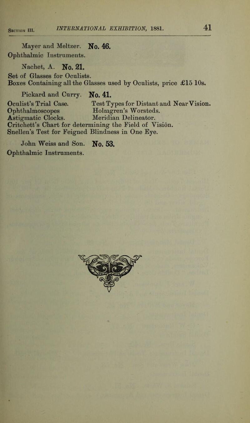 Mayer and Meltzer. No. 46. Ophthalmic Instruments. Nachet, A. No. 21. Set of Glasses for Oculists. Boxes Containing all the Glasses used by Oculists, price £15 10s. Pickard and Curry. No. 41. Oculist’s Trial Case. Test Types for Distant and Near Vision. Ophthalmoscopes Holmgren’s Worsteds. Astigmatic Clocks. Meridian Delineator. Critchett’s Chart for determining the Field of Vision. Snellen’s Test for Feigned Blindness in One Eye. John Weiss and Son. No. 53. Ophthalmic Instruments.