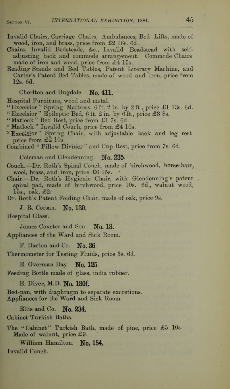 Invalid Chairs, Carriage Chairs, Ambulances, Bed Lifts, made of wood, iron, and brass, price from £2 16s. 6d. Chairs, Invalid Bedsteads, &c.. Invalid Beadstead with self- adjusting back and commode arrangement. Commode Chairs made of iron and wood, price from £4 15s. Reading Stands and Bed Tables, Patent Literary Machine, and Carter’s Patent Bed Tables, made of wood and iron, price from 12s. 6d. Chorlton and Bugdale. No. 411. Hospital Furniture, wood and metal. “Excelsior” Spring Mattress, 6ft. 2 in. by 2ft., price £1 13s. 6d. “ Excelsior” Epileptic Bed, 6ft. 2 in. by 6ft., price £3 8s. “Matlock” Bed Rest, price from £1 7s. 6d. “ Matlock ” Invalid Couch, price from £4 10s. “Excelsior” Spring Chair, with adjustable back and leg rest price from £2 10s. Combined “ Pillow Divider” and Cup Rest, price from 7s. 6d. Coleman and Glendenning. No. 235. Couch.—Dr. Roth’s Spinal Couch, made of birchwood, horse-hair^ wool, brass, and iron, price £6 15s. Chair.—Dr. Roth’s Hygienic Chair, with Glendenning’s patent spiral pad, made of birchwood, price 10s. 6d., walnut wood, 15s., oak, £2; Dr. Roth’s Patent Folding Chair, made of oak, price 9s. J. R. Corsan. Ho. 130. Hospital Glass'. James Coxeter and Son. No. 13. Appliances of the Ward and Sick Room. F. Darton and Co. No. 36- Thermometer for Testing Fluids, price 3s. 6d. E. Overman Day. No. 125- Feeding Bottle made of glass, India rubber. E. Diver, M.D. No. 180f. Bed-pan, with diaphragm to separate excretions. Appliances for the Ward and Sick Room. Ellis and Co. No. 234. Cabinet Turkish Baths. The “Cabinet” Turkish Bath, made of pine, price £5 10s. Made of walnut, price £9. William Hamilton. No. 154. Invalid Couch.