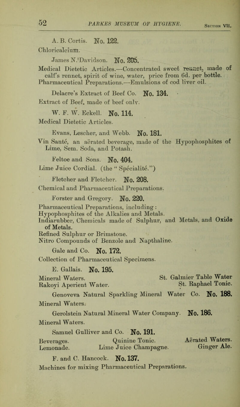 Section VII. A. B. Cortis. No. 122. Chloricalcium. James N.'Davidson. No. 205. Medical Dietetic Articles.—Concentrated sweet reunetj made of calf’s rennet, spirit of wine, water, price from 6d. per bottle. Pharmaceutical Prepai^ations.—Emulsions of cod liver oil. Delacre’s Extract of Beef Co. No. 134. Extract of Beef, made of beef onlv- W. F. W. Eckell. No. 114. Medical Dietetic Articles. Evans, Lescher, and Webb. No. 181. Vin Sante, an aerated beverage, made of the Hypophosphites of Lime, Sem. Soda, and Potash. Feltoe and Sons. No. 404. Lime Juice Cordial, (the Specialite.”) Fletcher and Fletcher. No. 208. Chemical and Pharmaceutical Preparations. Forster and Gregory. No. 220. Pharmaceutical Preparations, including: Hypophosphites of the Alkalies and Metals. Indiarubber, Chemicals made of Sulphur, and Metals, and Oxide of Metals. Refined Sulphur or Brimstone. Nitro Compounds of Benzole and Napthaline. Gale and Co. No. 172. Collection of Pharmaceutical Specimens. E. Gallais. No. 195. Mineral Waters. St. Galmier Table Water Rakoyi Aperient Water. St. Raphael Tonic. Genoveva Natural Sparkling Mineral Water Co. No. 188. Mineral Waters. Gerolstein Natural Mineral Water Company. No. 186. Mineral Waters. Samuel Gulliver and Co. No. 191. Beverages. Quinine Tonic. Aerated Waters. Lemonade. Lime Juice Champagne. Ginger Ale. F. and C. Hancock. No. 137. Machines for mixing Pharmaceutical Preparations.