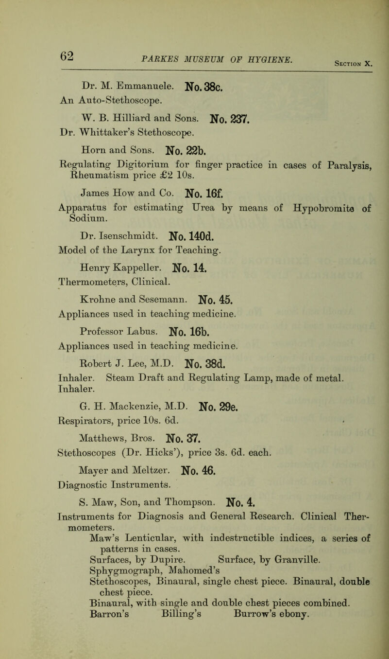 Section X. Dr. M. Emmannele. No. 38c. An Auto-Stethoscope. W. B. Hilliard and Sons. No. 237. Dr. Whittaker’s Stethoscope. Horn and Sons. No. 22b. Regulating Digitorium for finger practice in cases of Paralysis, Rheumatism price £2 10s. James How and Co. No. 16f. Apparatus for estimating Urea by means of Hypobromite of Sodium. Dr. Isenschmidt. No. 140d. Model of the Larynx for Teaching. Henry Kappeller. No. 14. Thermometers, Clinical. Krohne and Sesemann. No. 45. Appliances used in teaching medicine. Professor Labus. No. 16b. Appliances used in teaching medicine. Robert J. Lee, M.D. No. 38d. Inhaler. Steam Draft and Regulating Lamp, made of metal. Inhaler. G. H. Mackenzie, M.D. No. 29o. Respirators, price 10s. fid. Matthews, Bros. No. 37. Stethoscopes (Dr. Hicks’), price 3s. fid. each. Mayer and Meltzer. No. 46. Diagnostic Instruments. S. Maw, Son, and Thompson. No. 4. Instruments for Diagnosis and General Research. Clinical Ther- mometers. Maw’s Lenticular, with indestructible indices, a series of patterns in cases. Surfaces, by Dupire. Surface, by Granville. Sphygmograph, Mahomed’s Stethoscopes, Binaural, single chest piece. Binaural, double chest piece. Binaural, with single and double chest pieces combined. Barron’s Billing’s Burrow’s ebony.