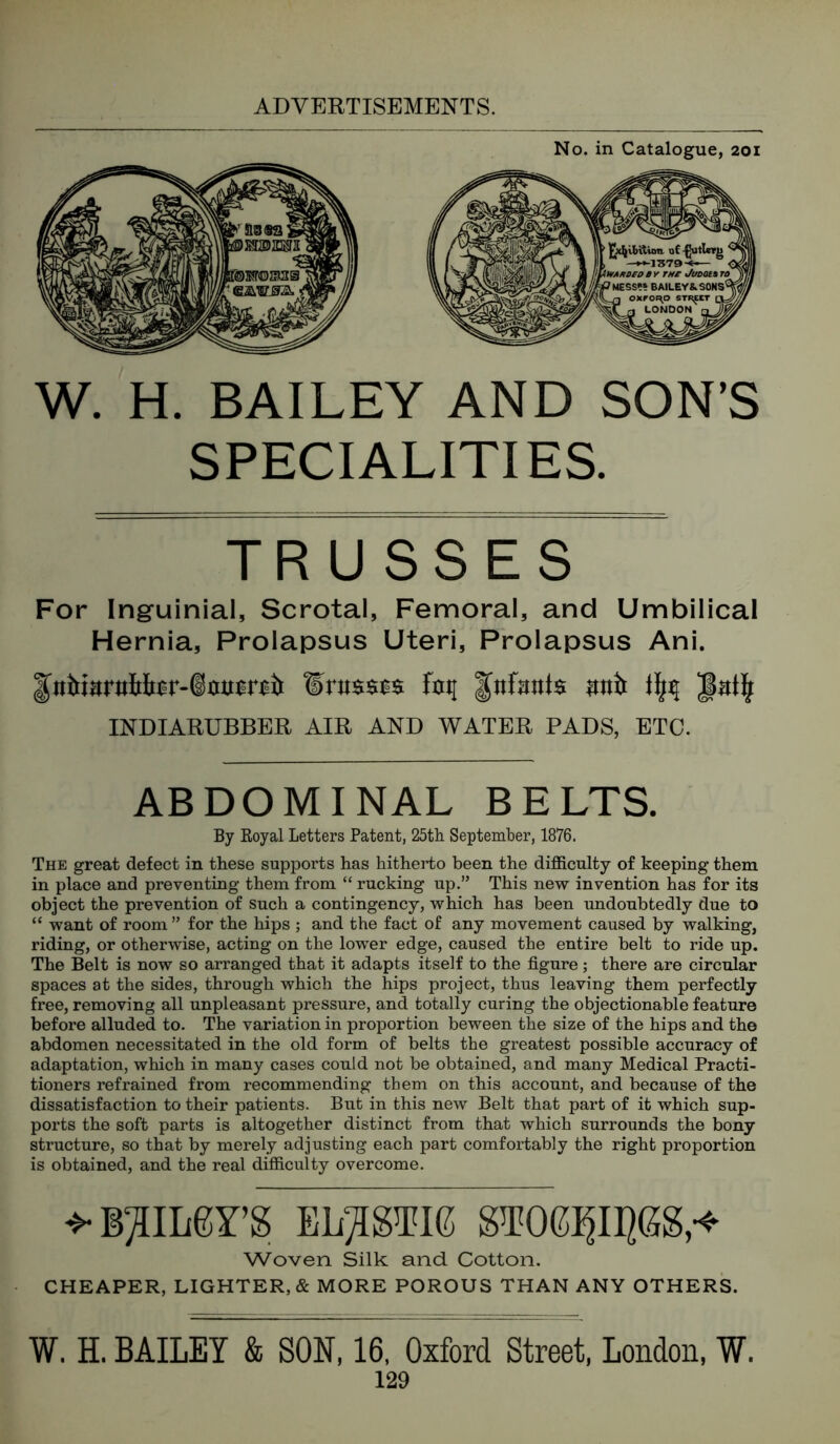 No. in Catalogue, 201 W. H. BAILEY AND SON’S SPECIALITIES. TRUSSES For Inguinial, Scrotal, Femoral, and Umbilical Hernia, Prolapsus Uteri, Prolapsus Ani. INDIARUBBER AIR AND WATER PADS, ETC. ABDOMINAL BELTS. By Royal Letters Patent, 25th September, 1876. The great defect in these supports has hitherto been the difficulty of keeping them in place and preventing them from “ rucking up.” This new invention has for its object the prevention of such a contingency, which has been undoubtedly due to “ want of room ” for the hips ; and the fact of any movement caused by walking, riding, or otherwise, acting on the lower edge, caused the entire belt to ride up. The Belt is now so arranged that it adapts itself to the figure; there are circular spaces at the sides, through which the hips project, thus leaving them perfectly free, removing all unpleasant pressure, and totally curing the objectionable feature before alluded to. The variation in proportion beween the size of the hips and the abdomen necessitated in the old form of belts the greatest possible accuracy of adaptation, which in many cases could not be obtained, and many Medical Practi- tioners refrained from recommending them on this account, and because of the dissatisfaction to their patients. But in this new Belt that part of it which sup- ports the soft parts is altogether distinct from that which surrounds the bony structure, so that by merely adjusting each part comfortably the right proportion is obtained, and the real difficulty overcome. ^B^ILgrS ELASTIC ST06^II^GS,-<- Woven Silk and Cotton. CHEAPER, LIGHTER,* MORE POROUS THAN ANY OTHERS. W. H. BAILEY & SON, 16, Oxford Street, London, W.