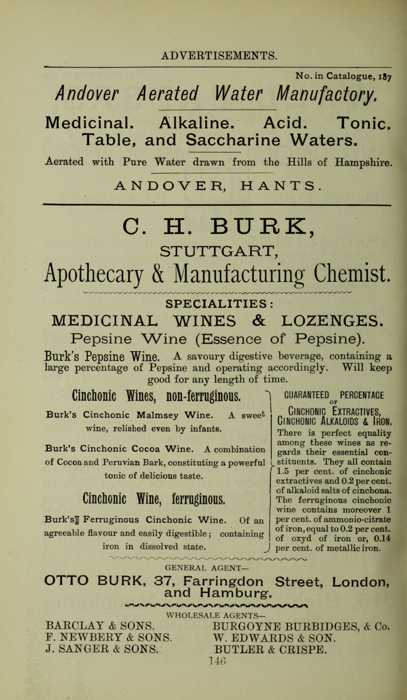 No. in Catalogue, 187 Andover Aerated Water Manufactory. Medicinal. Alkaline. Acid. Tonic. Table, and Saccharine Waters. Aerated with Pure Water drawn from the Hills of Hampshire. ANDOVER, HANTS. C. H. BURK, STUTTGART, Apothecary & Manufacturing Chemist. SPECIALITIES : MEDICINAL WINES & LOZENGES. Pepsine W'ine (Essence of Pepsine). Burk’s Pepsine Wine. A savoury digestive beverage, containing a large percentage of Pepsine and operating accordingly. Will keep good for any length of time. CincliODic Wines, non-fermginons. GUARANTEED OF PERCENTAGE Burk’s Cinchonic Malmsey Wine. A sweet wine, relished even by infants. Burk’s Cinchonic Cocoa Wine. A combination of Cocoa and Peruvian Bark, constituting a powerful i tonic of delicious taste. Clnclionic Wine, ferrnglnous. Burk’sf Ferruginous Cinchonic Wine. Of an agreeable flavour and easily digestible; containing iron in dissolved state. J Cinchonic Extractives, Cinchonic Alkaloids l Iron, There is perfect equality among these wines as re- gards their essential con- stituents. They all contain 1.5 per cent, of cinchonic extractives and 0.2 per cent, of alkaloid salts of cinchona. The ferruginous cinchonic wine contains moreover 1 per cent, of ammonio-citrate of iron, equal to 0.2 per cent, of oxyd of iron or, 0.14 per cent, of metallic iron. GENERAL AGENT— OTTO BURK, 37, Farringrdon Street, London, and Hamburg-. WHOLESALE AGENTS— BARCLAY & SONS. BURGOYNE BURBIDGES, & Co. E. NEWBERY & SONS. W. EDWARDS & SON. J. SANGER & SONS. BUTLER & CRISPE. 140