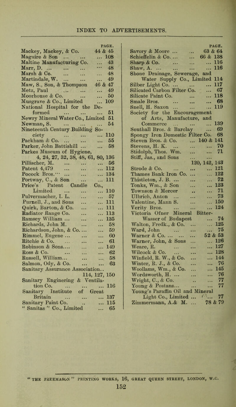 Mackey, Mackey, & Co. PAGE. 44 & 45 Maguire & Son ... ... 108 Maltine Manufacturing Co. ... 43 Marr, D. ... ••• 48 Marsh & Co. ... 48 Martindale, W, ... 49 Maw, S., Son, & Thompson 46 & 47 Metz, Paul ... 49 Moorhouse & Co. ... 50 Musgrave & Co., Limited ... 109 National Hospital for the De- formed ... 51 Newry Mineral Water Co., Limited 51 Newman, S. ... ... ... 54 Nineteenth Century Building So- ciety ... ... ... 110 Packham & Co. ... ... ... 55 Parker, John Battishill ... ... 58 Parkes Museum of Hygiene, 4, 24, 27, 32, 38, 48, 61, 80, 136 Pillischer, M. ... 56 Patent 4,479 ... 112 Pocock Bros.’ ... ... 134 Portway, C., & Son ... Ill Price’s Patent Candle Co., Limited ... 110 Pulvermacher, 1. L. ... 57 Purnell, J., and Sons ... Ill Quirk, Barton, & Co. ... Ill Radiator Range Co. ... 113 Ramsey William ... ... 135 Richards, John M. ... 58 Richardson, John, & Co.... ... 59 Rimmel, Eugene ... ... 60 Ritchie & Co. ... 61 Robinson & Sons ... 149 Ross & Co. ... 62 Russell, William... ... 58 Salmon, Ody, & Co. ... 63 Sanitary Assurance Association.. 114, 127, 150 Sanitary Enginering & Ventila- tion Co. ... ... ... 116 Sanitary Institute of Great Britain ... ... ... 137 Sanitary Paint Co. .. ... 115 ‘‘ Sanitas ” Co., Limited ... 65 PAGE. Savory & Moore ... 63 & 64 Schieffelin & Co. ... 66 & 138 Sharp & Co. ... 116 Shaw, A. ... ... 116 Shone Drainage, Sewerage, and Water Supply Co., Limited 114 Silber Light Co. ... ... 117 Silicated Carbon Filter Co. ... 67 Silicate Paint Co. ... 118 Smale Bros. ... 68 Snell, H. Saxon ... ... 119 Society for the Encouragement of Arts, Manufacture, and Commerce ... 139 Southall Bros. & Barclay ... 69 Spongy Iron Domestic Filter Co. 68 Steven Bros. & Co. ... 140 & 141 Stevens, H. K. ... 70 Stidolph, Thos. Wm. ... 71 Stiff, Jas., and Sons 120 , 142, 143 Strode & Co. ... 121 Thames Bank Iron Co. ... ... 122 Thistleton, J. B ... 72 Tonks, Wm., & Son ... 123 Townson & Mercer ... 71 Ulbrich, Anton ... ... 73 Valentine, Mann S. ... 150 Verity Bros. ... 124 Victoria Ofner Mineral Bitter- Wasser of Budapest ... 74 Walton, Fredk., & Co. ... ... 125 Ward, John ... 75 Warner & Co 52 & 53 Warner, John, & Sons ... ... 126 Weare, R. ... 127 Wilcock & Co. ... 128 Winfield, R. W., & Co. ... 144 Winter, R. J., & Co. ... 76 Woollams, Wm., & Co. ... ... 145 Wordsworth, H. ... ... 76 Wright, C., & Co. ... 77 Young & Postans... ... 77 Young’s Paraffin Oil and Mineral Light Co., Limited ... r-... 77 Zimmermann, A.& M. ... 78&79 “ THE FREEMASON ” PRINTING WORKS, 16, GREAT QUEEN STREET, LONDON, W.C.