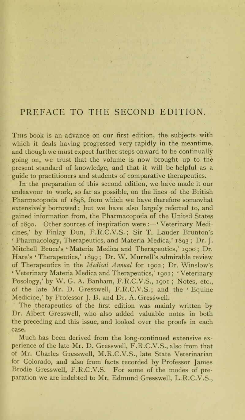 PREFACE TO THE SECOND EDITION. This book is an advance on our first edition, the subjects with which it deals having progressed very rapidly in the meantime, and though we must expect further steps onward to be continually going on, we trust that the volume is now brought up to the present standard of knowledge, and that it will be helpful as a guide to practitioners and students of comparative therapeutics. In the preparation of this second edition, we have made it our endeavour to work, so far as possible, on the lines of the British Pharmacopoeia of 1898, from which we have therefore somewhat extensively borrowed; but we have also largely referred to, and gained information from, the Pharmacopoeia of the United States of 1890. Other sources of inspiration were :—‘ Veterinary Medi- cines,’ by Finlay Dun, F.R.C.V.S.; Sir T. Lauder Brunton’s ‘ Pharmacology, Therapeutics, and Materia Medica,’ 1893 ; Dr. J. Mitchell Bruce’s * Materia Medica and Therapeutics,’ 1900; Dr. Hare’s ‘Therapeutics,’ 1899; Dr. W. Murrell’s admirable review of Therapeutics in the Medical Annual for 1902; Dr. Winslow’s ‘ Veterinary Materia Medica and Therapeutics,’ 1901; ‘ Veterinary Posology,’ by W. G. A. Banham, F.R.C.V.S., 1901 ; Notes, etc., of the late Mr. D. Gresswell, F.R.C.V.S.; and the ‘Equine Medicine,’ by Professor J. B. and Dr. A. Gresswell. The therapeutics of the first edition was mainly written by Dr. Albert Gresswell, who also added valuable notes in both the preceding and this issue, and looked over the proofs in each case. Much has been derived from the long-continued extensive ex- perience of the late Mr. D. Gresswell, F.R.C.V.S., also from that of Mr. Charles Gresswell, M.R.C.V.S., late State Veterinarian for Colorado, and also from facts recorded by Professor James Brodie Gresswell, F.R.C.V.S. For some of the modes of pre- paration we are indebted to Mr. Edmund Gresswell, L.R.C.V.S.,