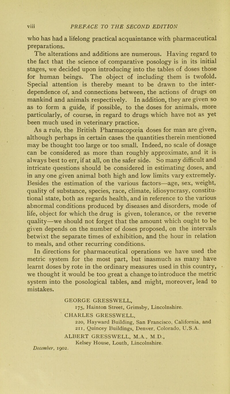 who has had a lifelong practical acquaintance with pharmaceutical preparations. The alterations and additions are numerous. Having regard to the fact that the science of comparative posology is in its initial stages, we decided upon introducing into the tables of doses those for human beings. The object of including them is twofold. Special attention is thereby meant to be drawn to the inter- dependence of, and connections between, the actions of drugs on mankind and animals respectively. In addition, they are given so as to form a guide, if possible, to the doses for animals, more particularly, of course, in regard to drugs which have not as yet been much used in veterinary practice. As a rule, the British Pharmacopoeia doses for man are given, although perhaps in certain cases the quantities therein mentioned may be thought too large or too small. Indeed, no scale of dosage can be considered as more than roughly approximate, and it is always best to err, if at all, on the safer side. So many difficult and intricate questions should be considered in estimating doses, and in any one given animal both high and low limits vary extremely. Besides the estimation of the various factors—age, sex, weight, quality of substance, species, race, climate, idiosyncrasy, constitu- tional state, both as regards health, and in reference to the various abnormal conditions produced by diseases and disorders, mode of life, object for which the drug is given, tolerance, or the reverse quality—we should not forget that the amount which ought to be given depends on the number of doses proposed, on the intervals betwixt the separate times of exhibition, and the hour in relation * to meals, and other recurring conditions. In directions for pharmaceutical operations we have used the metric system for the most part, but inasmuch as many have learnt doses by rote in the ordinary measures used in this country, • we thought it would be too great a change to introduce the metric system into the posological tables, and might, moreover, lead to mistakes. GEORGE GRESSWELL, 175, Hainton Street, Grimsby, Lincolnshire. CHARLES GRESSWELL, 220, Hayward Building, San Francisco, California, and 211, Quincey Buildings, Denver, Colorado, U.S.A. ALBERT GRESSWELL, M.A., M.D., Kelsey House, Louth, Lincolnshire. December, 1902.