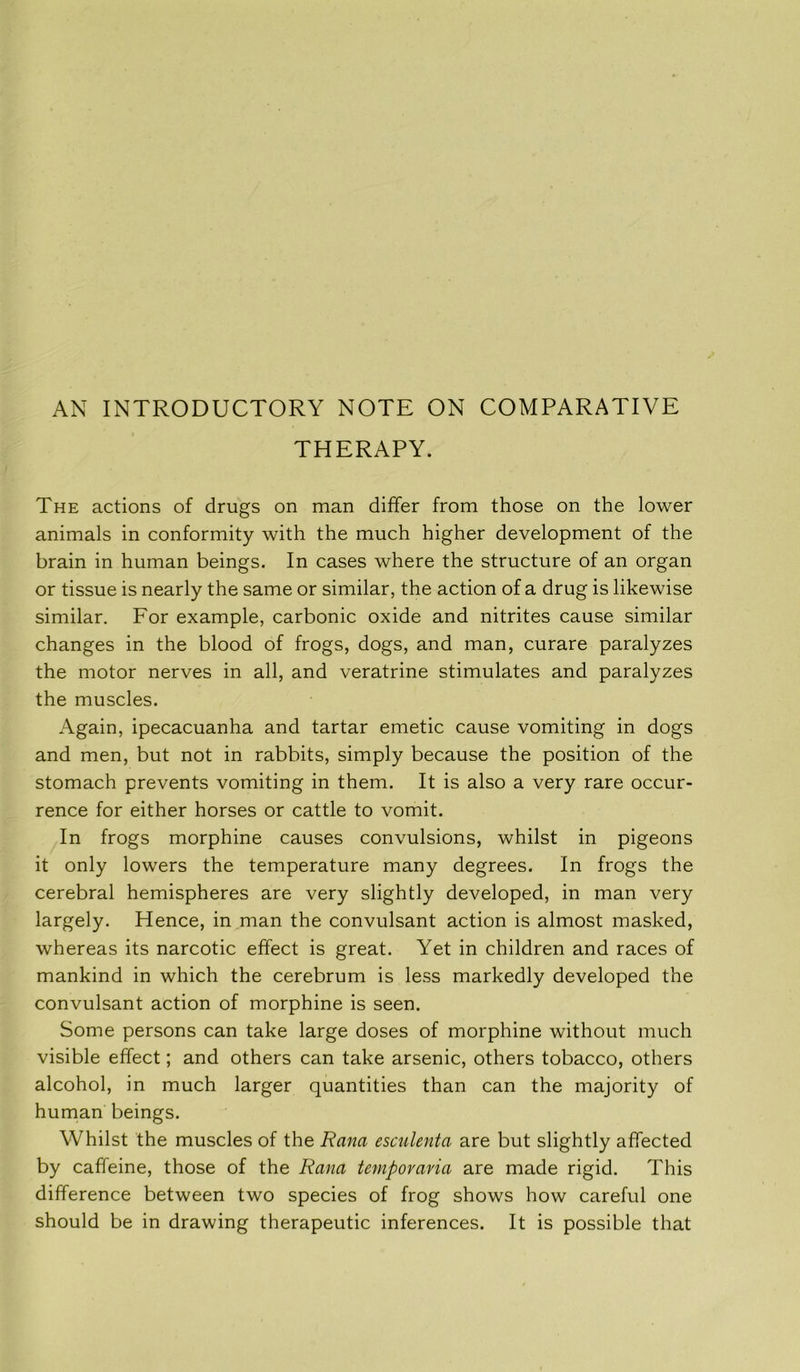 AN INTRODUCTORY NOTE ON COMPARATIVE THERAPY. The actions of drugs on man differ from those on the lower animals in conformity with the much higher development of the brain in human beings. In cases where the structure of an organ or tissue is nearly the same or similar, the action of a drug is likewise similar. For example, carbonic oxide and nitrites cause similar changes in the blood of frogs, dogs, and man, curare paralyzes the motor nerves in all, and veratrine stimulates and paralyzes the muscles. Again, ipecacuanha and tartar emetic cause vomiting in dogs and men, but not in rabbits, simply because the position of the stomach prevents vomiting in them. It is also a very rare occur- rence for either horses or cattle to vomit. In frogs morphine causes convulsions, whilst in pigeons it only lowers the temperature many degrees. In frogs the cerebral hemispheres are very slightly developed, in man very largely. Hence, in man the convulsant action is almost masked, whereas its narcotic effect is great. Yet in children and races of mankind in which the cerebrum is less markedly developed the convulsant action of morphine is seen. Some persons can take large doses of morphine without much visible effect; and others can take arsenic, others tobacco, others alcohol, in much larger quantities than can the majority of human beings. Whilst the muscles of the Rana esculenta are but slightly affected by caffeine, those of the Rana tempovavia are made rigid. This difference between two species of frog shows how careful one should be in drawing therapeutic inferences. It is possible that