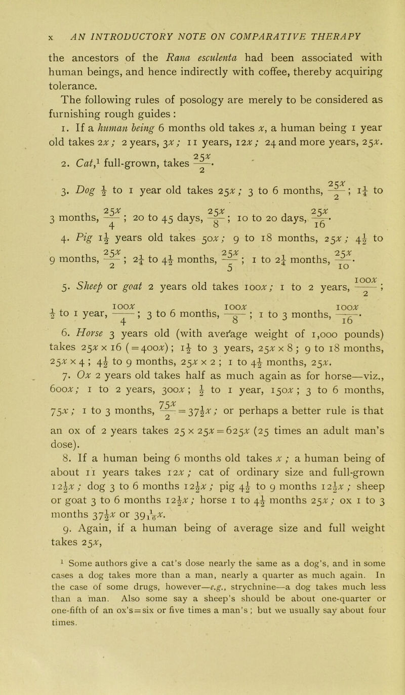 the ancestors of the Rana esculenta had been associated with human beings, and hence indirectly with coffee, thereby acquiring tolerance. The following rules of posology are merely to be considered as furnishing rough guides : 1. If a human being 6 months old takes x, a human being i year old takes 2^; 2 years, 3*; 11 years, 12*; 24 and more years, 25*. 2. Cat,1 full-grown, takes —-• 2 2 KX 3. Dog | to 1 year old takes 25*; 3 to 6 months, ; 1J to 25x , .25* ,25* raths, ; 20 to 45 days, -g-; 10 to 20 days, Pig ij years old takes 50*; 9 to 18 months, 23 2 2 Cjvr )nths, ; 2\ to 4J months, -— ; 1 to 2j months, 5. Sheep or goat 2 years old takes 100*; 1 to 2 years, 100* 2 to 1 year, 100# 3 to 6 months, 100* 1 to 3 months, 100# 4 ' ^ ' 8 *■ * w J l6 6. Horse 3 years old (with average weight of 1,000 pounds) takes 25* x 16 ( = 400*); i| to 3 years, 25* x 8 ; 9 to 18 months, 25* x 4 ; 4J to 9 months, 25* x 2 ; 1 to \\ months, 25*. 7. Ox 2 years old takes half as much again as for horse—viz., 600*; 1 to 2 years, 300*; J to 1 year, 150^; 3 to 6 months, 75* 75#; 1 to 3 months, -— = 372*; or perhaps a better rule is that an ox of 2 years takes 25 x 25* = 625% (25 times an adult man’s dose). 8. If a human being 6 months old takes x ; a human being of about 11 years takes 12.x; cat of ordinary size and full-grown 12\x ; dog 3 to 6 months I2\x ; pig \\ to 9 months 12.br ; sheep or goat 3 to 6 months 12^*; horse 1 to 4J months 25#; ox 1 to 3 months 37J* or 39 p$x. 9. Again, if a human being of average size and full weight takes 25*, 1 Some authors give a cat’s dose nearly the same as a dog’s, and in some cases a dog takes more than a man, nearly a quarter as much again. In the case of some drugs, however—e.g., strychnine—a dog takes much less than a man. Also some say a sheep’s should be about one-quarter or one-fifth of an ox’s = six or five times a man’s ; but we usually say about four times.