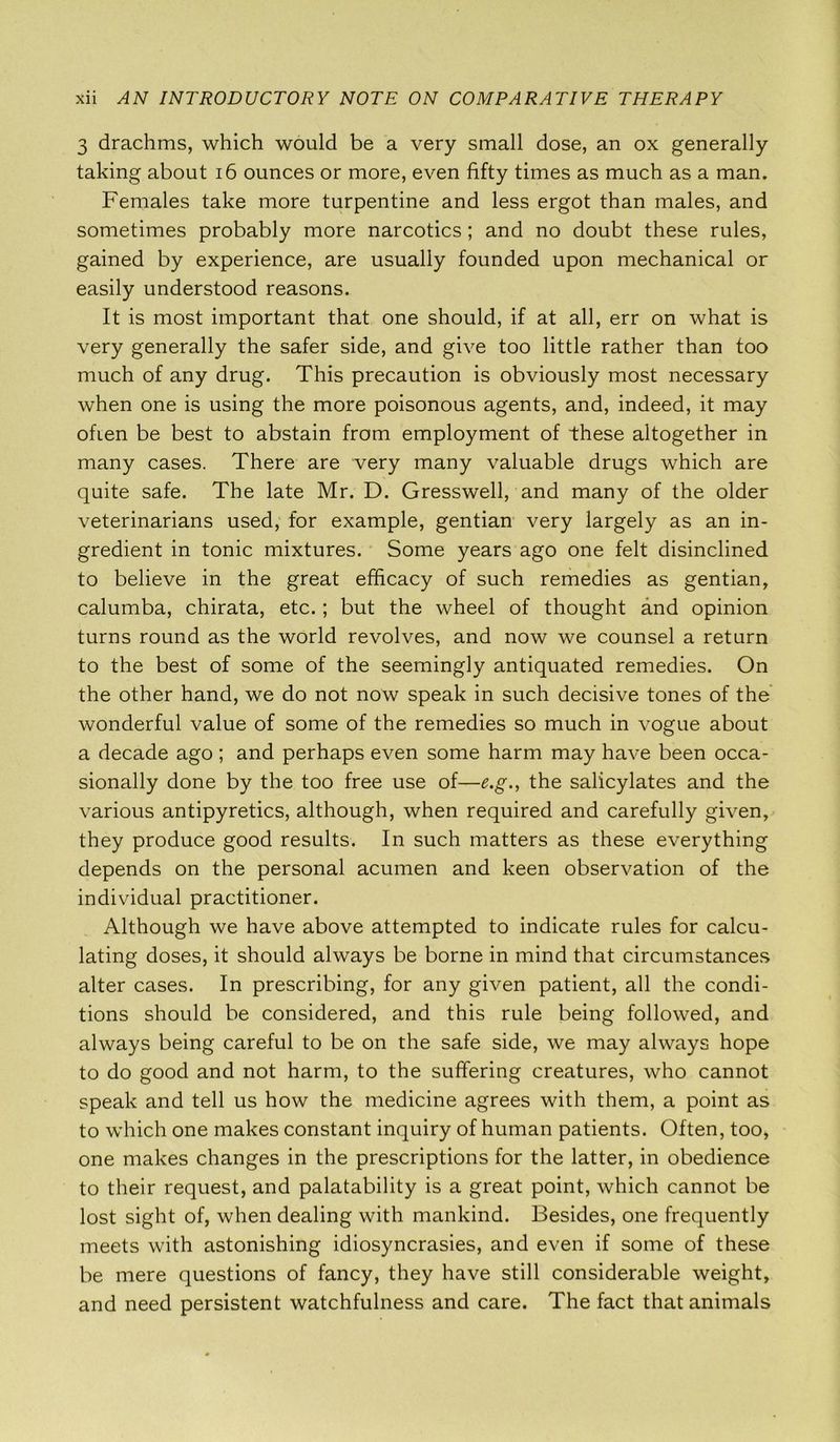 3 drachms, which would be a very small dose, an ox generally taking about 16 ounces or more, even fifty times as much as a man. Females take more turpentine and less ergot than males, and sometimes probably more narcotics ; and no doubt these rules, gained by experience, are usually founded upon mechanical or easily understood reasons. It is most important that one should, if at all, err on what is very generally the safer side, and give too little rather than too much of any drug. This precaution is obviously most necessary when one is using the more poisonous agents, and, indeed, it may ofien be best to abstain from employment of these altogether in many cases. There are very many valuable drugs which are quite safe. The late Mr. D. Gresswell, and many of the older veterinarians used, for example, gentian very largely as an in- gredient in tonic mixtures. Some years ago one felt disinclined to believe in the great efficacy of such remedies as gentian, calumba, chirata, etc. ; but the wheel of thought and opinion turns round as the world revolves, and now we counsel a return to the best of some of the seemingly antiquated remedies. On the other hand, we do not now speak in such decisive tones of the wonderful value of some of the remedies so much in vogue about a decade ago ; and perhaps even some harm may have been occa- sionally done by the too free use of—e.g., the salicylates and the various antipyretics, although, when required and carefully given, they produce good results. In such matters as these everything depends on the personal acumen and keen observation of the individual practitioner. Although we have above attempted to indicate rules for calcu- lating doses, it should always be borne in mind that circumstances alter cases. In prescribing, for any given patient, all the condi- tions should be considered, and this rule being followed, and always being careful to be on the safe side, we may always hope to do good and not harm, to the suffering creatures, who cannot speak and tell us how the medicine agrees with them, a point as to which one makes constant inquiry of human patients. Often, too, one makes changes in the prescriptions for the latter, in obedience to their request, and palatability is a great point, which cannot be lost sight of, when dealing with mankind. Besides, one frequently meets with astonishing idiosyncrasies, and even if some of these be mere questions of fancy, they have still considerable weight, and need persistent watchfulness and care. The fact that animals