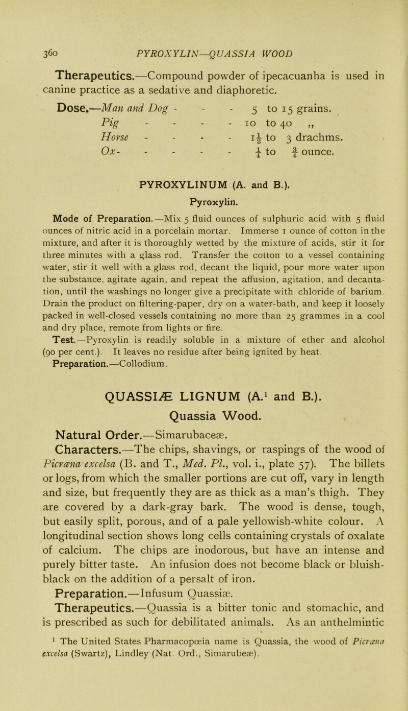 Therapeutics.—Compound powder of ipecacuanha is used in canine practice as a sedative and diaphoretic. Dose.—Man and Dog - - - 5 to 15 grains. Pig - - - 10 to 4° „ Horse - to 3 drachms. Ox- - x 4 to f ounce. PYROXYLINUM (A. and B.). Pyroxylin. Mode of Preparation.—Mix 5 fluid ounces of sulphuric acid with 5 fluid ounces of nitric acid in a porcelain mortar. Immerse 1 ounce of cotton in the mixture, and after it is thoroughly wetted by the mixture of acids, stir it for three minutes with a glass rod. Transfer the cotton to a vessel containing water, stir it well with a glass rod, decant the liquid, pour more water upon the substance, agitate again, and repeat the affusion, agitation, and decanta- tion, until the washings no longer give a precipitate with chloride of barium. Drain the product on filtering-paper, dry on a water-bath, and keep it loosely packed in well-closed vessels containing no more than 25 grammes in a cool and dry place, remote from lights or fire. Test.—Pyroxylin is readily soluble in a mixture of ether and alcohol (go per cent.). It leaves no residue after being ignited by heat. Preparation. —Collodium. QUASSIA LIGNUM (A.1 and B.). Quassia Wood. Natural Order.—Simarubaceae. Characters.—The chips, shavings, or raspings of the wood of Picvama excelsci (B. and T., Med. PI., vol. i., plate 57). The billets or logs, from which the smaller portions are cut off, vary in length and size, but frequently they are as thick as a man’s thigh. They are covered by a dark-gray bark. The wood is dense, tough, but easily split, porous, and of a pale yellowish-white colour. A longitudinal section shows long cells containing crystals of oxalate of calcium. The chips are inodorous, but have an intense and purely bitter taste. An infusion does not become black or bluish- black on the addition of a persalt of iron. Preparation.—Infusum Ouassiae. Therapeutics.—Quassia is a bitter tonic and stomachic, and is prescribed as such for debilitated animals. As an anthelmintic ] The United States Pharmacopoeia name is Quassia, the wood of Picrami excelsa (Swartz), Lindley (Nat. Ord., Simarubeae).