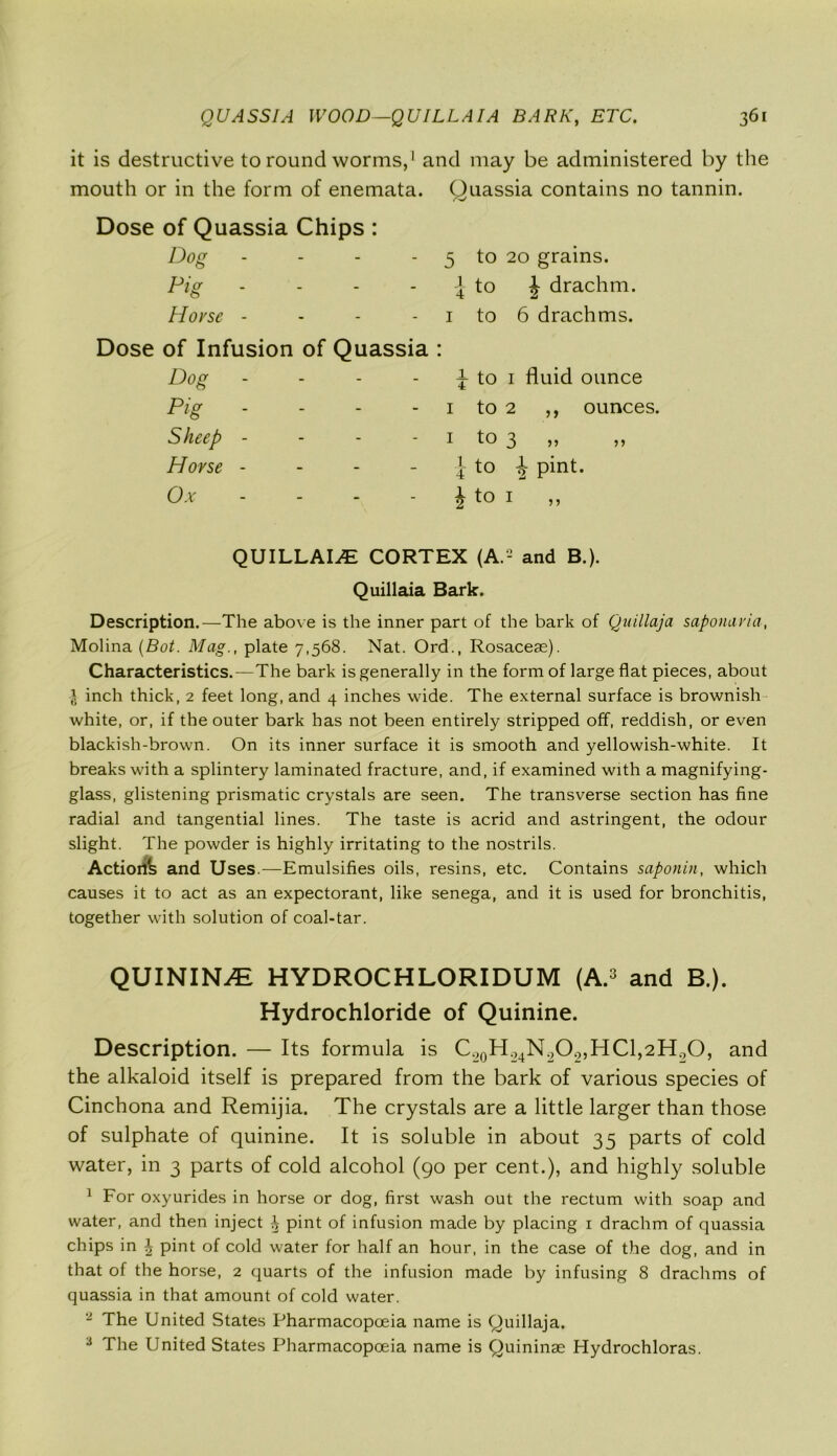 it is destructive to round worms,1 and may be administered by the mouth or in the form of enemata. Quassia contains no tannin. Dose of Quassia Chips : Dog - - - - 5 to 20 grains. Pig - - - - 4 to J drachm. Hovse - - - 1 to 6 drachms. Dose of Infusion of Quassia : Dog - - - j to 1 fluid ounce Pig - - - 1 to 2 ,, ounces. Sheep - - - - 1 to 3 ,, ,, Hovse - - -  i to 2 pint* Ox - - - | to 1 ,, QUILLAI^ CORTEX (A.2 and B.). Quillaia Bark. Description.—The above is the inner part of the bark of Quillaja saponavia, Molina (Bot. Mag., plate 7,568. Nat. Ord., Rosaceae). Characteristics.—The bark is generally in the form of large flat pieces, about l inch thick, 2 feet long, and 4 inches wide. The external surface is brownish white, or, if the outer bark has not been entirely stripped off, reddish, or even blackish-brown. On its inner surface it is smooth and yellowish-white. It breaks with a splintery laminated fracture, and, if examined with a magnifying- glass, glistening prismatic crystals are seen. The transverse section has fine radial and tangential lines. The taste is acrid and astringent, the odour slight. The powder is highly irritating to the nostrils. Action^ and Uses.—Emulsifies oils, resins, etc. Contains saponin, which causes it to act as an expectorant, like senega, and it is used for bronchitis, together with solution of coal-tar. QUININE HYDROCHLORIDUM (A.3 and B.). Hydrochloride of Quinine. Description. — Its formula is C.20H24N^O2,HCl,2H2O, and the alkaloid itself is prepared from the bark of various species of Cinchona and Remijia. The crystals are a little larger than those of sulphate of quinine. It is soluble in about 35 parts of cold water, in 3 parts of cold alcohol (go per cent.), and highly soluble 1 For oxyurides in horse or dog, first wash out the rectum with soap and water, and then inject ^ pint of infusion made by placing 1 drachm of quassia chips in \ pint of cold water for half an hour, in the case of the dog, and in that of the horse, 2 quarts of the infusion made by infusing 8 drachms of quassia in that amount of cold water. - The United States Pharmacopoeia name is Quillaja. 3 The United States Pharmacopoeia name is Quininae Hydrochloras.