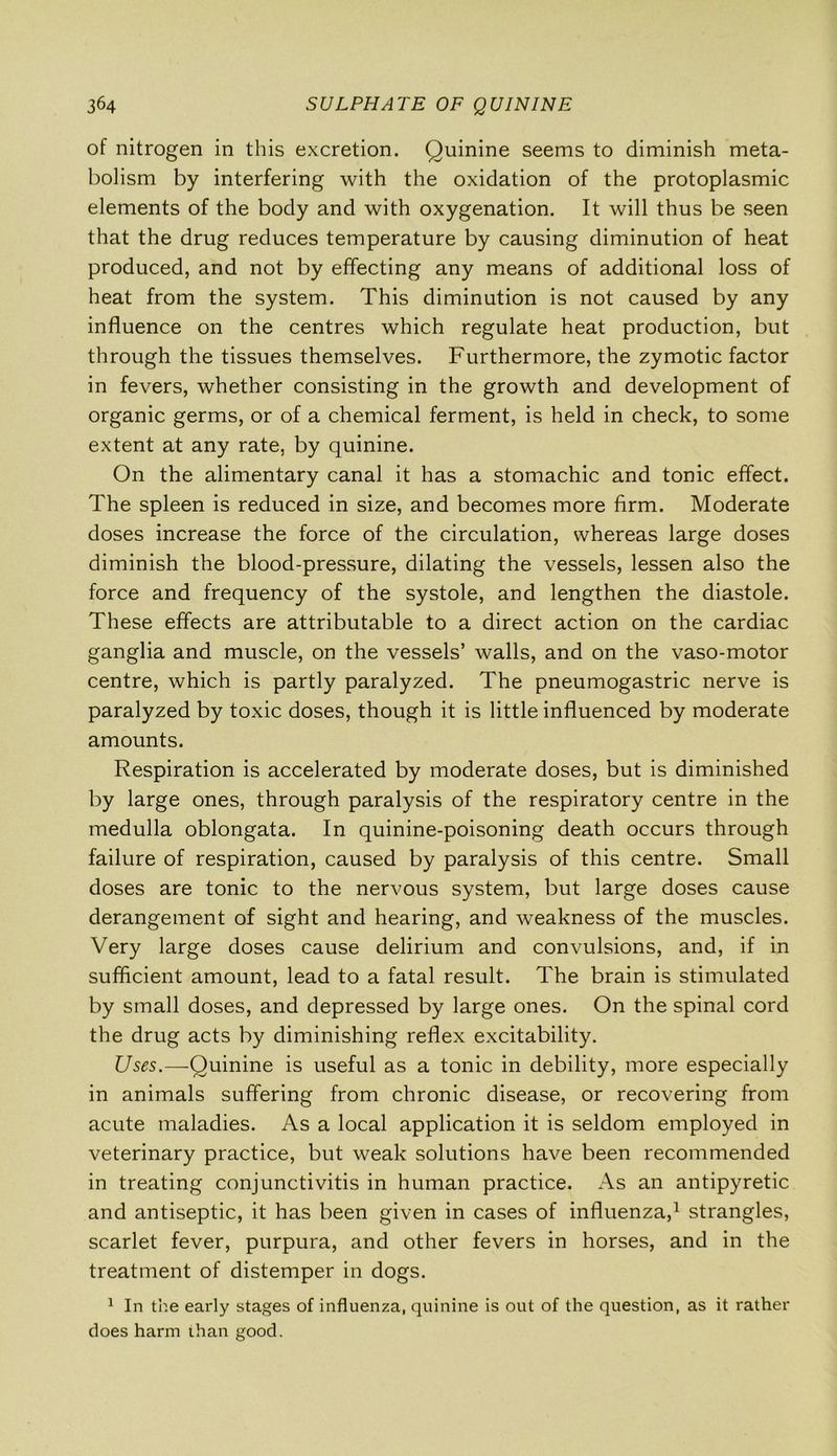 of nitrogen in this excretion. Quinine seems to diminish meta- bolism by interfering with the oxidation of the protoplasmic elements of the body and with oxygenation. It will thus be seen that the drug reduces temperature by causing diminution of heat produced, and not by effecting any means of additional loss of heat from the system. This diminution is not caused by any influence on the centres which regulate heat production, but through the tissues themselves. Furthermore, the zymotic factor in fevers, whether consisting in the growth and development of organic germs, or of a chemical ferment, is held in check, to some extent at any rate, by quinine. On the alimentary canal it has a stomachic and tonic effect. The spleen is reduced in size, and becomes more firm. Moderate doses increase the force of the circulation, whereas large doses diminish the blood-pressure, dilating the vessels, lessen also the force and frequency of the systole, and lengthen the diastole. These effects are attributable to a direct action on the cardiac ganglia and muscle, on the vessels’ walls, and on the vaso-motor centre, which is partly paralyzed. The pneumogastric nerve is paralyzed by toxic doses, though it is little influenced by moderate amounts. Respiration is accelerated by moderate doses, but is diminished by large ones, through paralysis of the respiratory centre in the medulla oblongata. In quinine-poisoning death occurs through failure of respiration, caused by paralysis of this centre. Small doses are tonic to the nervous system, but large doses cause derangement of sight and hearing, and weakness of the muscles. Very large doses cause delirium and convulsions, and, if in sufficient amount, lead to a fatal result. The brain is stimulated by small doses, and depressed by large ones. On the spinal cord the drug acts by diminishing reflex excitability. Uses.—Quinine is useful as a tonic in debility, more especially in animals suffering from chronic disease, or recovering from acute maladies. As a local application it is seldom employed in veterinary practice, but weak solutions have been recommended in treating conjunctivitis in human practice. As an antipyretic and antiseptic, it has been given in cases of influenza,1 strangles, scarlet fever, purpura, and other fevers in horses, and in the treatment of distemper in dogs. 1 In the early stages of influenza, quinine is out of the question, as it rather does harm ihan good.