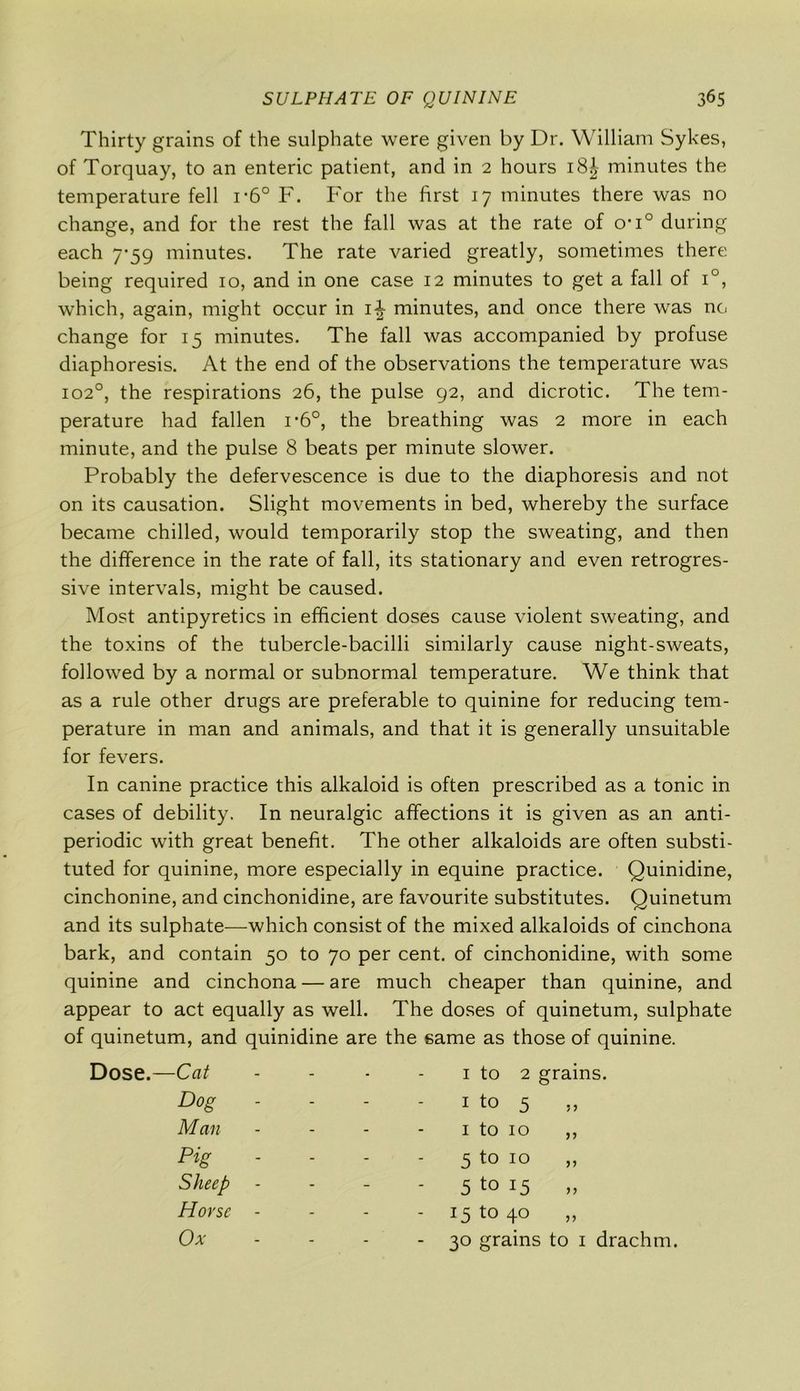 Thirty grains of the sulphate were given by Dr. William Sykes, of Torquay, to an enteric patient, and in 2 hours i8£ minutes the temperature fell i‘6° F. For the first 17 minutes there was no change, and for the rest the fall was at the rate of o*i° during each 7-59 minutes. The rate varied greatly, sometimes there being required 10, and in one case 12 minutes to get a fall of i°, which, again, might occur in 1^- minutes, and once there was no change for 15 minutes. The fall was accompanied by profuse diaphoresis. At the end of the observations the temperature was 1020, the respirations 26, the pulse 92, and dicrotic. The tem- perature had fallen i-6°, the breathing was 2 more in each minute, and the pulse 8 beats per minute slower. Probably the defervescence is due to the diaphoresis and not on its causation. Slight movements in bed, whereby the surface became chilled, would temporarily stop the sweating, and then the difference in the rate of fall, its stationary and even retrogres- sive intervals, might be caused. Most antipyretics in efficient doses cause violent sweating, and the toxins of the tubercle-bacilli similarly cause night-sweats, followed by a normal or subnormal temperature. We think that as a rule other drugs are preferable to quinine for reducing tem- perature in man and animals, and that it is generally unsuitable for fevers. In canine practice this alkaloid is often prescribed as a tonic in cases of debility. In neuralgic affections it is given as an anti- periodic with great benefit. The other alkaloids are often substi- tuted for quinine, more especially in equine practice. Quinidine, cinchonine, and cinchonidine, are favourite substitutes. Quinetum and its sulphate—which consist of the mixed alkaloids of cinchona bark, and contain 50 to 70 per cent, of cinchonidine, with some quinine and cinchona — are much cheaper than quinine, and appear to act equally as well. The doses of quinetum, sulphate of quinetum, and quinidine are the same as those of quinine. Cat - - 1 to 2 grains. Dog - - 1 to 5 Man - - 1 to 10 ,, Pig - - 5 to 10 Sheep - - 5 to 15 „ Horse - - - - 15 to 40 Ox - - - 30 grains to 1 drachm.