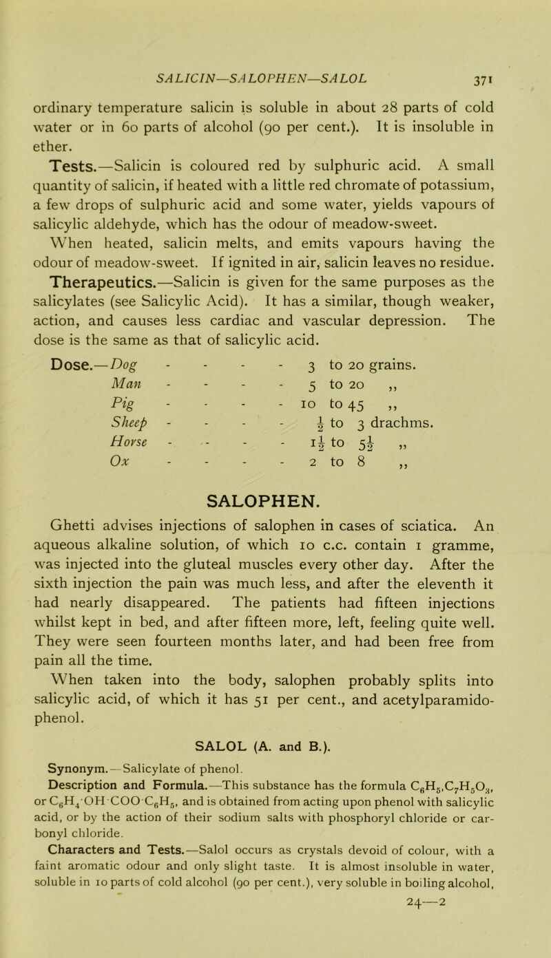 SA LIC IN—S A LOPHEN—SA LOL ordinary temperature salicin is soluble in about 28 parts of cold water or in 60 parts of alcohol (90 per cent.). It is insoluble in ether. Tests.—Salicin is coloured red by sulphuric acid. A small quantity of salicin, if heated with a little red chromate of potassium, a few drops of sulphuric acid and some water, yields vapours of salicylic aldehyde, which has the odour of meadow-sweet. When heated, salicin melts, and emits vapours having the odour of meadow-sweet. If ignited in air, salicin leaves no residue. Therapeutics.—Salicin is given for the same purposes as the salicylates (see Salicylic Acid). It has a similar, though weaker, action, and causes less cardiac and vascular depression. The dose is the same as that of salicylic acid. Dog - 3 to 20 grains. M an - 5 to 20 Pig - 10 to 45 ,, Sheep - J to 3 drachms. Horse to 51 „ Ox - 2 to 8 ,, SALOPHEN. Ghetti advises injections of salophen in cases of sciatica. An aqueous alkaline solution, of which 10 c.c. contain 1 gramme, was injected into the gluteal muscles every other day. After the sixth injection the pain was much less, and after the eleventh it had nearly disappeared. The patients had fifteen injections whilst kept in bed, and after fifteen more, left, feeling quite well. They were seen fourteen months later, and had been free from pain all the time. When taken into the body, salophen probably splits into salicylic acid, of which it has 51 per cent., and acetylparamido- phenol. SALOL (A. and B.). Synonym.—Salicylate of phenol. Description and Formula.—This substance has the formula CfiH5,C7H5Os, or C6H4 OH COO C6H5, and is obtained from acting upon phenol with salicylic acid, or by the action of their sodium salts with phosphoryl chloride or car- bonyl chloride. Characters and Tests.—Salol occurs as crystals devoid of colour, with a faint aromatic odour and only slight taste. It is almost insoluble in water, soluble in 10 parts of cold alcohol (go per cent.), very soluble in boiling alcohol, 24—2