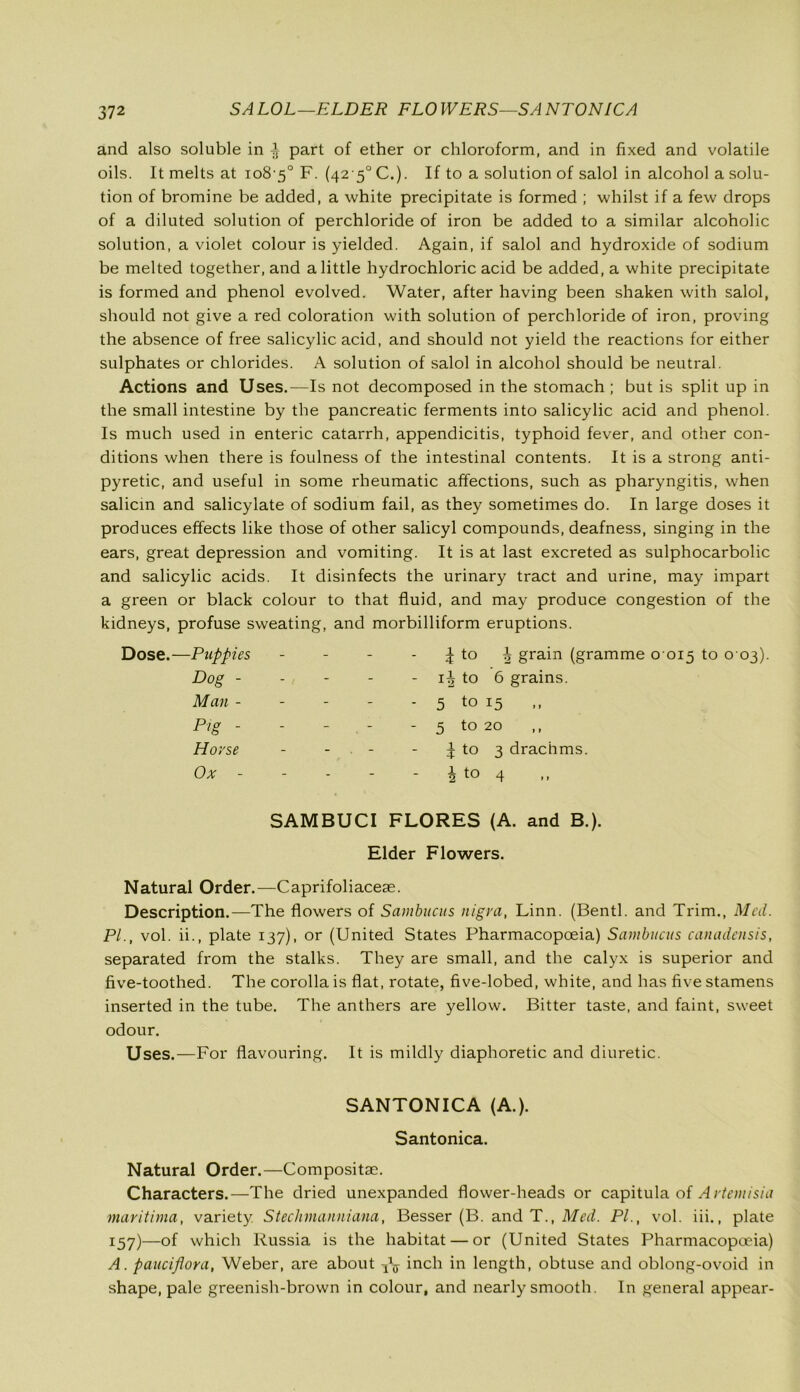 SALOL—ELDER FLOWERS—SANTONICA and also soluble in ± part of ether or chloroform, and in fixed and volatile oils. It melts at io8'5° F. (4250 C.). If to a solution of salol in alcohol a solu- tion of bromine be added, a white precipitate is formed ; whilst if a few drops of a diluted solution of perchloride of iron be added to a similar alcoholic solution, a violet colour is yielded. Again, if salol and hydroxide of sodium be melted together, and a little hydrochloric acid be added, a white precipitate is formed and phenol evolved. Water, after having been shaken with salol, should not give a red coloration with solution of perchloride of iron, proving the absence of free salicylic acid, and should not yield the reactions for either sulphates or chlorides. A solution of salol in alcohol should be neutral. Actions and Uses.—Is not decomposed in the stomach ; but is split up in the small intestine by the pancreatic ferments into salicylic acid and phenol. Is much used in enteric catarrh, appendicitis, typhoid fever, and other con- ditions when there is foulness of the intestinal contents. It is a strong anti- pyretic, and useful in some rheumatic affections, such as pharyngitis, when salicin and salicylate of sodium fail, as they sometimes do. In large doses it produces effects like those of other salicyl compounds, deafness, singing in the ears, great depression and vomiting. It is at last excreted as sulphocarbolic and salicylic acids. It disinfects the urinary tract and urine, may impart a green or black colour to that fluid, and may produce congestion of the kidneys, profuse sweating, and morbilliform eruptions. -Puppies - - ^ to ^ grain (gramme 0 Dog - - - - 1^ to 6 grains. Man - - - - 5 to 15 Pig - - - - 5 to 20 Horse - . - ^ to 3 drachms. Ox - - - i to 4 SAMBUCI FLORES (A. and B.). Elder Flowers. Natural Order.—Caprifoliacese. Description.—The flowers of Sainbucus nigra, Linn. (Bentl. and Trim., Med. PI., vol. ii., plate 137), or (United States Pharmacopoeia) Sainbucus canadensis, separated from the stalks. They are small, and the calyx is superior and five-toothed. The corolla is flat, rotate, five-lobed, white, and has five stamens inserted in the tube. The anthers are yellow. Bitter taste, and faint, sweet odour. Uses.—For flavouring. It is mildly diaphoretic and diuretic. SANTONICA (A.). Santonica. Natural Order.—Composite. Characters.—The dried unexpanded flower-heads or capitula of A rteinisia maritima, variety. Stechmanniana, Besser (B. and T., Med. PL, vol. iii., plate 157)—of which Russia is the habitat — or (United States Pharmacopoeia) A. pauciflora, Weber, are about ^ inch in length, obtuse and oblong-ovoid in shape, pale greenish-brown in colour, and nearly smooth. In general appear-