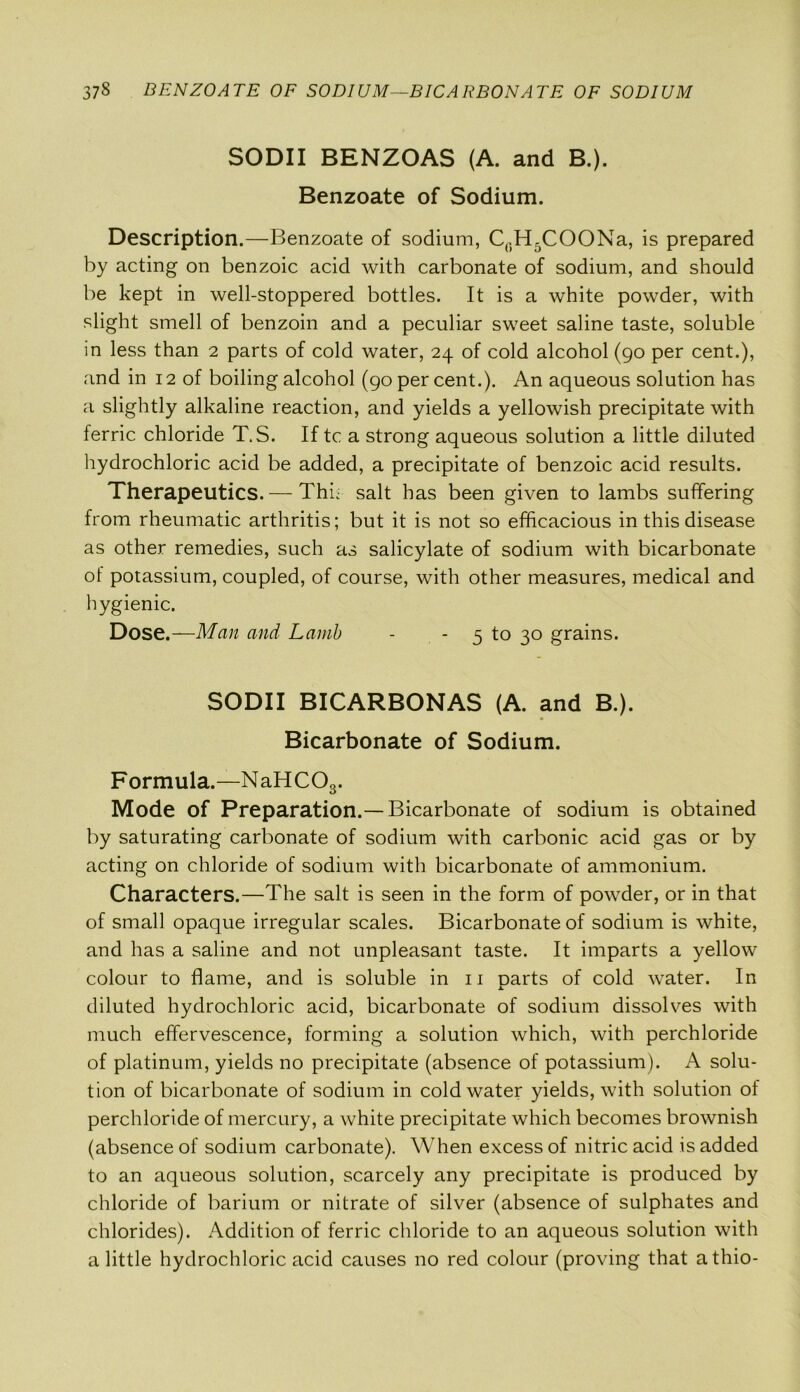 SODII BENZOAS (A. and B.). Benzoate of Sodium. Description.—Benzoate of sodium, C0H5COONa, is prepared by acting on benzoic acid with carbonate of sodium, and should be kept in well-stoppered bottles. It is a white powder, with slight smell of benzoin and a peculiar sweet saline taste, soluble in less than 2 parts of cold water, 24 of cold alcohol (90 per cent.), and in 12 of boiling alcohol (90 per cent.). An aqueous solution has a slightly alkaline reaction, and yields a yellowish precipitate with ferric chloride T.S. If tc a strong aqueous solution a little diluted hydrochloric acid be added, a precipitate of benzoic acid results. Therapeutics. — Thk salt has been given to lambs suffering from rheumatic arthritis; but it is not so efficacious in this disease as other remedies, such as salicylate of sodium with bicarbonate ol potassium, coupled, of course, with other measures, medical and hygienic. Dose.—Man and Lamb - - 5 to 30 grains. SODII BICARBONAS (A. and B.). Bicarbonate of Sodium. Formula.—NaHCOs. Mode of Preparation.— Bicarbonate of sodium is obtained by saturating carbonate of sodium with carbonic acid gas or by acting on chloride of sodium with bicarbonate of ammonium. Characters.—The salt is seen in the form of powder, or in that of small opaque irregular scales. Bicarbonate of sodium is white, and has a saline and not unpleasant taste. It imparts a yellow colour to flame, and is soluble in 11 Darts of cold water. In diluted hydrochloric acid, bicarbonate of sodium dissolves with much effervescence, forming a solution which, with perchloride of platinum, yields no precipitate (absence of potassium). A solu- tion of bicarbonate of sodium in cold water yields, with solution of perchloride of mercury, a white precipitate which becomes brownish (absence of sodium carbonate). When excess of nitric acid is added to an aqueous solution, scarcely any precipitate is produced by chloride of barium or nitrate of silver (absence of sulphates and chlorides). Addition of ferric chloride to an aqueous solution with a little hydrochloric acid causes no red colour (proving that athio-