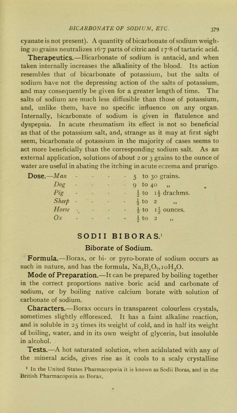 cyanate is not present). A quantity of bicarbonate of sodium weigh- ing 20 grains neutralizes 167 parts of citric and 17*8 of tartaric acid. Therapeutics.—Bicarbonate of sodium is antacid, and when taken internally increases the alkalinity of the blood. Its action resembles that of bicarbonate of potassium, but the salts of sodium have not the depressing action of the salts of potassium, and may consequently be given for a greater length of time. The salts of sodium are much less diffusible than those of potassium, and, unlike them, have no specific influence on any organ. Internally, bicarbonate of sodium is given in flatulence and dyspepsia. In acute rheumatism its effect is not so beneficial as that of the potassium salt, and, strange as it may at first sight seem, bicarbonate of potassium in the majority of cases seems to act more beneficially than the corresponding sodium salt. As an external application, solutions of about 2 or 3 grains to the ounce of water are useful in abating the itching in acute eczema and prurigo. Dose.—Man - - 5 to 30 grains. Dog - - - 9 to 4° „ Pig - - 1 •> to i-| drachms. Sheep - - 1 2 to 2 Horse - - 1 2 to ij ounces. Ox - 1 •7 to 2 SODII BIBORAS.1 Biborate of Sodium. Formula.—Borax, or bi- or pyro-borate of sodium occurs as such in nature, and has the formula, Na.,B^07,ioH20. Mode of Preparation.—It can be prepared by boiling together in the correct proportions native boric acid and carbonate of sodium, or by boiling native calcium borate with solution of carbonate of sodium. Characters.—Borax occurs in transparent colourless crystals, sometimes slightly effloresced. It has a faint alkaline reaction, and is soluble in 25 times its weight of cold, and in half its weight of boiling, water, and in its own weight of glycerin, but insoluble in alcohol. Tests.—A hot saturated solution, when acidulated with any of the mineral acids, gives rise as it cools to a scaly crystalline 1 In the United States Pharmacopoeia it is known as Sodii Boras, and in the British Pharmacopoeia as Borax.