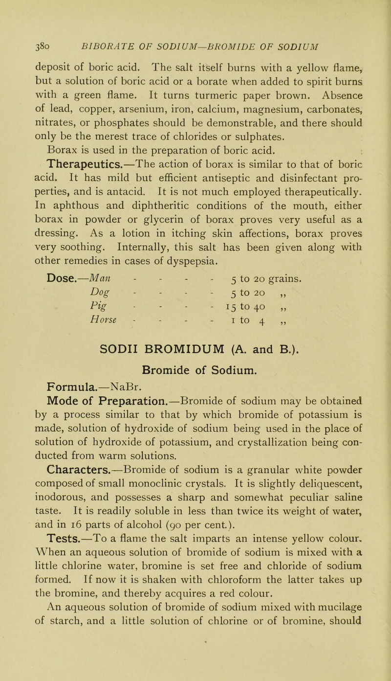 deposit of boric acid. The salt itself burns with a yellow flame, but a solution of boric acid or a borate when added to spirit burns with a green flame. It turns turmeric paper brown. Absence of lead, copper, arsenium, iron, calcium, magnesium, carbonates, nitrates, or phosphates should be demonstrable, and there should only be the merest trace of chlorides or sulphates. Borax is used in the preparation of boric acid. Therapeutics.—The action of borax is similar to that of boric acid. It has mild but efficient antiseptic and disinfectant pro- perties, and is antacid. It is not much employed therapeutically. In aphthous and diphtheritic conditions of the mouth, either borax in powder or glycerin of borax proves very useful as a dressing. As a lotion in itching skin affections, borax proves very soothing. Internally, this salt has been given along with other remedies in cases of dyspepsia. Dose.—Man - - - 5 to 20 grains. Dog - - - - 5 to 20 „ Pig - 15 to 4° » Horse - - - - 1 to 4 ,, SODII BROMIDUM (A. and B.). Bromide of Sodium. Formula.—NaBr. Mode of Preparation.—Bromide of sodium may be obtained by a process similar to that by which bromide of potassium is made, solution of hydroxide of sodium being used in the place of solution of hydroxide of potassium, and crystallization being con- ducted from warm solutions. Characters.—Bromide of sodium is a granular white powder composed of small monoclinic crystals. It is slightly deliquescent, inodorous, and possesses a sharp and somewhat peculiar saline taste. It is readily soluble in less than twice its weight of water, and in 16 parts of alcohol (90 per cent.). Tests.—To a flame the salt imparts an intense yellow colour. When an aqueous solution of bromide of sodium is mixed with a little chlorine water, bromine is set free and chloride of sodium formed. If now it is shaken with chloroform the latter takes up the bromine, and thereby acquires a red colour. An aqueous solution of bromide of sodium mixed with mucilage of starch, and a little solution of chlorine or of bromine, should
