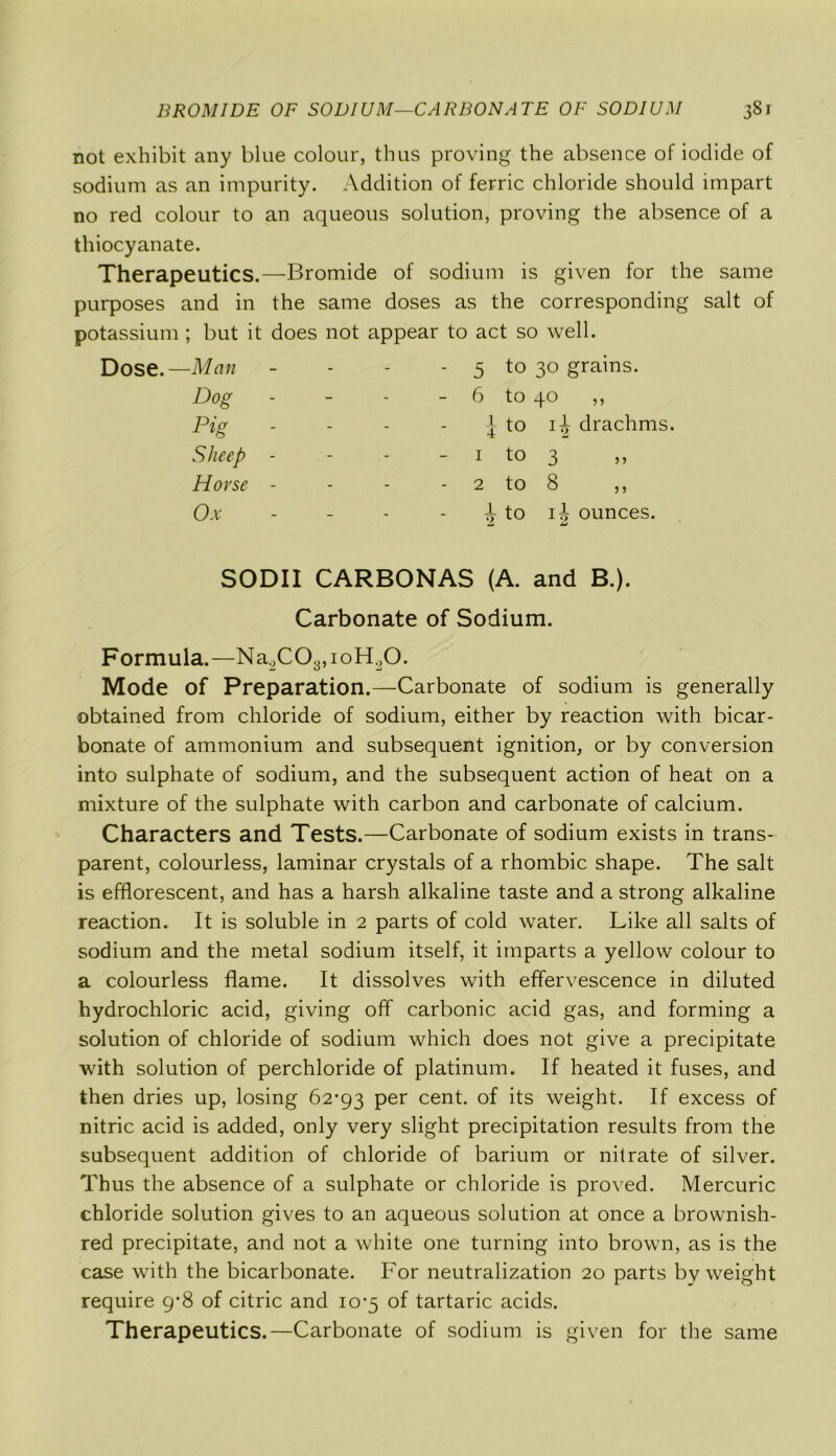not exhibit any blue colour, thus proving the absence of iodide of sodium as an impurity. Addition of ferric chloride should impart no red colour to an aqueous solution, proving the absence of a thiocyanate. Therapeutics.—Bromide of sodium is given for the same purposes and in the same doses as the corresponding salt of potassium; but it does not appear to act so well. Dose.—Man - - - - 5 to 30 grains. Dog - - - - 6 to 40 ,, Pig - - - - }to i| drachms. Sheep - - - - 1 to 3 ,, Horse - - - 2 to 8 ,, Ox - - - - ^ to ij ounces. SODII CARBONAS (A. and B.). Carbonate of Sodium. Formula.—Na2C03,ioH.,0. Mode of Preparation.—Carbonate of sodium is generally obtained from chloride of sodium, either by reaction with bicar- bonate of ammonium and subsequent ignition, or by conversion into sulphate of sodium, and the subsequent action of heat on a mixture of the sulphate with carbon and carbonate of calcium. Characters and Tests.—Carbonate of sodium exists in trans- parent, colourless, laminar crystals of a rhombic shape. The salt is efflorescent, and has a harsh alkaline taste and a strong alkaline reaction. It is soluble in 2 parts of cold water. Like all salts of sodium and the metal sodium itself, it imparts a yellow colour to a colourless flame. It dissolves with effervescence in diluted hydrochloric acid, giving off carbonic acid gas, and forming a solution of chloride of sodium which does not give a precipitate with solution of perchloride of platinum. If heated it fuses, and then dries up, losing 62*93 per cent, of its weight. If excess of nitric acid is added, only very slight precipitation results from the subsequent addition of chloride of barium or nitrate of silver. Thus the absence of a sulphate or chloride is proved. Mercuric chloride solution gives to an aqueous solution at once a brownish- red precipitate, and not a white one turning into brown, as is the case with the bicarbonate. For neutralization 20 parts by weight require 9*8 of citric and 10*5 of tartaric acids. Therapeutics.—Carbonate of sodium is given for the same