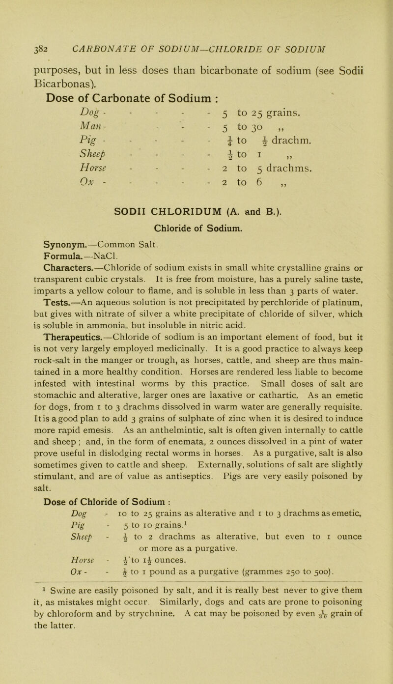 purposes, but in less doses than bicarbonate of sodium (see Sodii Bicarbonas). Dose of Carbonate of Sodium : Dog - - - - - 5 to 25 grains. Man - - 5 t0 30 „ pig. - - - \ to h drachm. Sheep - - - i to 1 ,, Horse - - - 2 to 5 drachms. Ox - - - - - 2 to 6 ,, SODII CHLORIDUM (A. and B.). Chloride of Sodium. Synonym.—Common Salt. Formula.—NaCl. Characters.—Chloride of sodium exists in small white crystalline grains or transparent cubic crystals. It is free from moisture, has a purely saline taste, imparts a yellow colour to flame, and is soluble in less than 3 parts of water. Tests.—An aqueous solution is not precipitated by perchloride of platinum, but gives with nitrate of silver a white precipitate of chloride of silver, which is soluble in ammonia, but insoluble in nitric acid. Therapeutics.—Chloride of sodium is an important element of food, but it is not very largely employed medicinally. It is a good practice to always keep rock-salt in the manger or trough, as horses, cattle, and sheep are thus main- tained in a more healthy condition. Horses are rendered less liable to become infested with intestinal worms by this practice. Small doses of salt are stomachic and alterative, larger ones are laxative or cathartic. As an emetic for dogs, from 1 to 3 drachms dissolved in warm water are generally requisite. It is a good plan to add 3 grains of sulphate of zinc when it is desired to induce more rapid emesis. As an anthelmintic, salt is often given internally to cattle and sheep ; and, in the form of enemata, 2 ounces dissolved in a pint of water prove useful in dislodging rectal worms in horses. As a purgative, salt is also sometimes given to cattle and sheep. Externally, solutions of salt are slightly stimulant, and are of value as antiseptics. Pigs are very easily poisoned by salt. Dose of Chloride of Sodium Dog Pig Sheep Horse Ox- 10 to 25 grains as alterative and 1 to 3 drachms as emetic, 5 to 10 grains.1 ^ to 2 drachms as alterative, but even to 1 ounce or more as a purgative, vj'to 1^ ounces. | to 1 pound as a purgative (grammes 250 to 500). 1 Swine are easily poisoned by salt, and it is really best never to give them it, as mistakes might occur. Similarly, dogs and cats are prone to poisoning by chloroform and by strychnine. A cat may be poisoned by even grain of the latter.