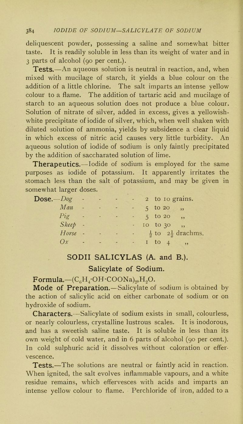 deliquescent powder, possessing a saline and somewhat bitter taste. It is readily soluble in less than its weight of water and in 3 parts of alcohol (90 per cent.). Tests.—An aqueous solution is neutral in reaction, and, when mixed with mucilage of starch, it yields a blue colour on the addition of a little chlorine. The salt imparts an intense yellow colour to a flame. The addition of tartaric acid and mucilage of starch to an aqueous solution does not produce a blue colour. Solution of nitrate of silver, added in excess, gives a yellowish- white precipitate of iodide of silver, which, when well shaken with diluted solution of ammonia, yields by subsidence a clear liquid in which excess of nitric acid causes very little turbidity. An aqueous solution of iodide of sodium is only faintly precipitated by the addition of saccharated solution of lime. Therapeutics.—Iodide of sodium is employed for the same purposes as iodide of potassium. It apparently irritates the stomach less than the salt of potassium, and may be given in somewhat larger doses. —Dog - - 2 to 10 grains. M an - - - 5 to 20 ,, Pig - - 5 to 20 ,, Sheep - Horse - 10 1 2 to 30 to 2}, drachms, Ox - - I O 4-* SODII SALICYLAS (A. and B.). Salicylate of Sodium. Formula.—(C6H4-0H-C00Na)2,H20. Mode of Preparation.—Salicylate of sodium is obtained by the action of salicylic acid on either carbonate of sodium or on hydroxide of sodium. Characters.—Salicylate of sodium exists in small, colourless, or nearly colourless, crystalline lustrous scales. It is inodorous, and has a sweetish saline taste. It is soluble in less than its own weight of cold water, and in 6 parts of alcohol (90 per cent.). In cold sulphuric acid it dissolves without coloration or effer- vescence. Tests.—The solutions are neutral or faintly acid in reaction. When ignited, the salt evolves inflammable vapours, and a white residue remains, which effervesces with acids and imparts an intense yellow colour to flame. Perchloride of iron, added to a