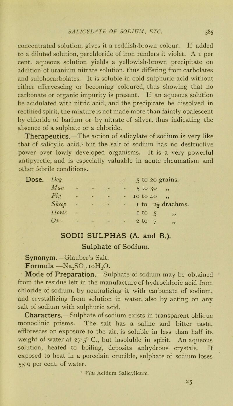 concentrated solution, gives it a reddish-brown colour. If added to a diluted solution, perchloride of iron renders it violet. A 1 per cent, aqueous solution yields a yellowish-brown precipitate on addition of uranium nitrate solution, thus differing from carbolates and sulphocarbolates. It is soluble in cold sulphuric acid without either effervescing or becoming coloured, thus showing that no carbonate or organic impurity is present. If an aqueous solution be acidulated with nitric acid, and the precipitate be dissolved in rectified spirit, the mixture is not made more than faintly opalescent by chloride of barium or by nitrate of silver, thus indicating the absence of a sulphate or a chloride. Therapeutics.—The action of salicylate of sodium is very like that of salicylic acid,1 but the salt of sodium has no destructive power over lowly developed organisms. It is a very powerful antipyretic, and is especially valuable in acute rheumatism and other febrile conditions. Dose.—Dog - - 5 to 20 grains. Man - - 5 to 3° >> Pig - - 10 to 40 ,, Sheep - - 1 to t.\ drachms. Horse - - 1 to 5 Ox- - - 2 to 7 SODII SULPHAS (A. and B.). Sulphate of Sodium. Synonym.—Glauber’s Salt. Formula —Na2S04,ioH20. Mode of Preparation.—Sulphate of sodium may be obtained from the residue left in the manufacture of hydrochloric acid from chloride of sodium, by neutralizing it with carbonate of sodium, and crystallizing from solution in water, also by acting on any salt of sodium with sulphuric acid. Characters.—Sulphate of sodium exists in transparent oblique monoclinic prisms. The salt has a saline and bitter taste, effloresces on exposure to the air, is soluble in less than half its weight of water at 27-5° C., but insoluble in spirit. An aqueous solution, heated to boiling, deposits anhydrous crystals. If exposed to heat in a porcelain crucible, sulphate of sodium loses 55*9 Per cent, of water. 1 Vide Acidum Salicylicum. 25