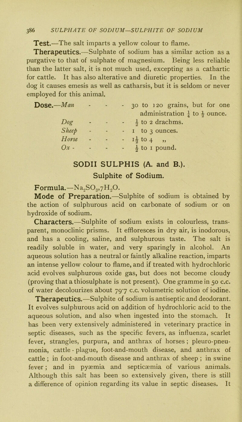 Test.—The salt imparts a yellow colour to flame. Therapeutics.—Sulphate of sodium has a similar action as a purgative to that of sulphate of magnesium. Being less reliable than the latter salt, it is not much used, excepting as a cathartic for cattle. It has also alterative and diuretic properties. In the dog it causes emesis as well as catharsis, but it is seldom or never employed for this animal. Dose.—Man - - - 30 to ] 20 grains, but for one Formula.—Na2S03,7H20. Mode of Preparation.—Sulphite of sodium is obtained by the action of sulphurous acid on carbonate of sodium or on hydroxide of sodium. Characters.—Sulphite of sodium exists in colourless, trans- parent, monoclinic prisms. It effloresces in dry air, is inodorous, and has a cooling, saline, and sulphurous taste. The salt is readily soluble in water, and very sparingly in alcohol. An aqueous solution has a neutral or faintly alkaline reaction, imparts an intense yellow colour to flame, and if treated with hydrochloric acid evolves sulphurous oxide gas, but does not become cloudy (proving that a thiosulphate is not present). One gramme in 50 c.c. of water decolourizes about 797 c.c. volumetric solution of iodine. Therapeutics.—Sulphite of sodium is antiseptic and deodorant. It evolves sulphurous acid on addition of hydrochloric acid to the aqueous solution, and also when ingested into the stomach. It has been very extensively administered in veterinary practice in septic diseases, such as the specific fevers, as influenza, scarlet fever, strangles, purpura, and anthrax of horses ; pleuro-pneu- monia, cattle - plague, foot-and-mouth disease, and anthrax of cattle ; in foot-and-mouth disease and anthrax of sheep ; in swine fever; and in pyaemia and septicaemia of various animals. Although this salt has been so extensively given, there is still a difference of opinion regarding its value in septic diseases. It Dog Sheep Horse Ox - administration \ to \ ounce. J to 2 drachms. 1 to 3 ounces, ii to 4 „ | to 1 pound. SODII SULPHIS (A. and B.). Sulphite of Sodium.