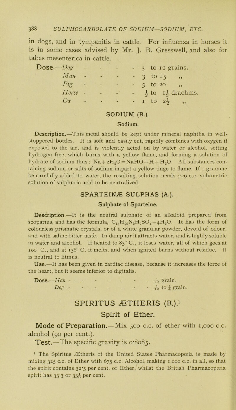 338 SULPHOCARBOLATE OF SODIUM-SODIUM, ETC. in dogs, and in tympanitis in cattle. For influenza in horses it is in some cases advised by Mr. J. B. Gresswell, and also for tabes mesenterica in cattle. Dose.—Dog Man Pig Horse Ox 3 to 12 grains. - 3 to 15 - 5 t0 20 j to i\ drachms. - i to 2j „ SODIUM (B.). Sodium. Description.—This metal should be kept under mineral naphtha in well- stoppered bottles. It is soft and easily cut, rapidly combines with oxygen if exposed to the air, and is violently acted on by water or alcohol, setting hydrogen free, which burns with a yellow flame, and forming a solution of hydrate of sodium thus : Na + 2H..O = NaHO + H + H20. All substances con- taining sodium or salts of sodium impart a yellow tinge to flame. If i gramme be carefully added to water, the resulting solution needs 42^6 c.c. volumetric solution of sulphuric acid to be neutralized. SPARTEINE SULPHAS (A.). Sulphate of Sparteine. Description.—It is the neutral sulphate of an alkaloid prepared from scoparius, and has the formula, C^H^NoHoSO,, 4- 4H0O. It has the form of colourless prismatic crystals, or of a white granular powder, devoid of odour, and with saline bitter taste. In damp air it attracts water, and is highly soluble in water and alcohol. If heated to 83° C., it loses water, all of which goes at ioo° C., and at 136° C. it melts, and when ignited burns without residue. It is neutral to litmus. Use.—It has been given in cardiac disease, because it increases the force of the heart, but it seems inferior to digitalis. Dose.—Man ~ grain. Dog - - - - - - - tV t0 i grain. SPIRITUS 2ETHERIS (B.).1 Spirit of Ether. Mode of Preparation.—Mix 500 c.c. of ether with 1,000 c.c. alcohol (90 per cent.). Test.—The specific gravity is 0*8085. 1 The Spiritus AStheris of the United States Pharmacopoeia is made by mixing 325 c.c. of Ether with 675 c.c. Alcohol, making 1,000 c.c. in all, so that the spirit contains 32*5 per cent, of Ether, whilst the British Pharmacopoeia spirit has 33 3 or 33^ per cent.