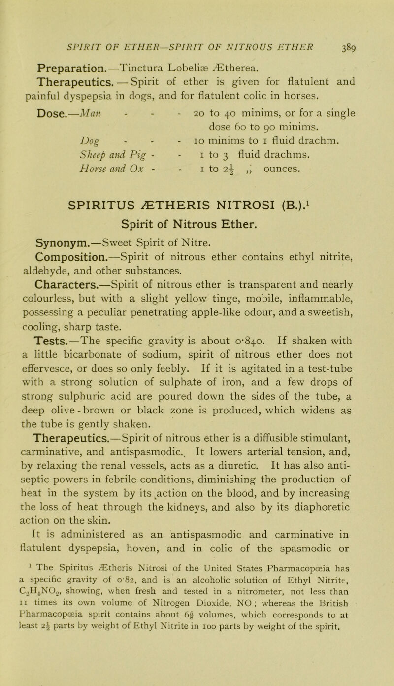 Preparation.—Tinctura Lobeliae Tffherea. Therapeutics. — Spirit of ether is given for flatulent and painful dyspepsia in dogs, and for flatulent colic in horses. SPIRITUS 2ETHERIS NITROSI (B.).1 Spirit of Nitrous Ether. Synonym.—Sweet Spirit of Nitre. Composition.—Spirit of nitrous ether contains ethyl nitrite, aldehyde, and other substances. Characters.—Spirit of nitrous ether is transparent and nearly colourless, but with a slight yellow tinge, mobile, inflammable, possessing a peculiar penetrating apple-like odour, and a sweetish, cooling, sharp taste. Tests.—The specific gravity is about 0-840. If shaken with a little bicarbonate of sodium, spirit of nitrous ether does not effervesce, or does so only feebly. If it is agitated in a test-tube with a strong solution of sulphate of iron, and a few drops of strong sulphuric acid are poured down the sides of the tube, a deep olive-brown or black zone is produced, which widens as the tube is gently shaken. Therapeutics.—Spirit of nitrous ether is a diffusible stimulant, carminative, and antispasmodic.. It lowers arterial tension, and, by relaxing the renal vessels, acts as a diuretic. It has also anti- septic powers in febrile conditions, diminishing the production of heat in the system by its action on the blood, and by increasing the loss of heat through the kidneys, and also by its diaphoretic action on the skin. It is administered as an antispasmodic and carminative in flatulent dyspepsia, hoven, and in colic of the spasmodic or 1 The Spiritus .Etheris Nitrosi of the United States Pharmacopoeia has a specific gravity of 0-82, and is an alcoholic solution of Ethyl Nitrite, C.,H5N021 showing, when fresh and tested in a nitrometer, not less than 11 times its own volume of Nitrogen Dioxide, NO; whereas the British Pharmacopoeia spirit contains about 6§ volumes, which corresponds to at least 2^ parts by weight of Ethyl Nitrite in 100 parts by weight of the spirit. Dose.—Man 20 to 40 minims, or for a single Dog Sheep and Pig Horse and Ox dose 60 to 90 minims. 10 minims to 1 fluid drachm. 1 to 3 fluid drachms. 1 to 2ijr ,, ounces.