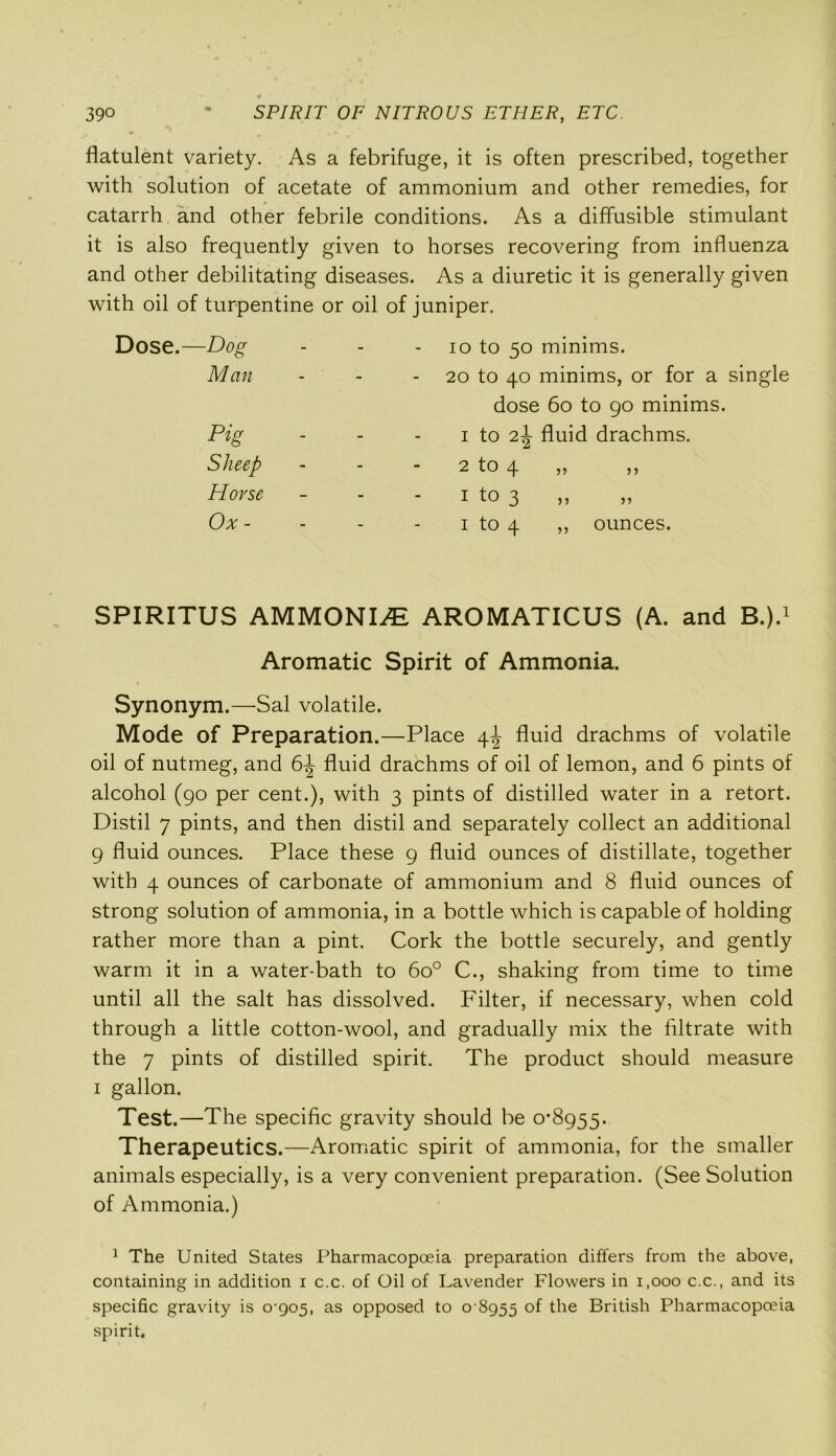 flatulent variety. As a febrifuge, it is often prescribed, together with solution of acetate of ammonium and other remedies, for catarrh and other febrile conditions. As a diffusible stimulant it is also frequently given to horses recovering from influenza and other debilitating diseases. As a diuretic it is generally given with oil of turpentine or oil of juniper. Dose.—Dog - 10 to 50 minims. Man - 20 to 40 minims, or for dose 60 to 90 minir Pig - 1 to 2^- fluid drachms. Sheep - 2 to 4 Horse - I to 3 Ox - - 1 to 4 ,, ounces. SPIRITUS AMMONIA AROMATICUS (A. and B.).1 Aromatic Spirit of Ammonia. Synonym.—Sal volatile. Mode of Preparation.—Place 4^ fluid drachms of volatile oil of nutmeg, and 6^ fluid drachms of oil of lemon, and 6 pints of alcohol (90 per cent.), with 3 pints of distilled water in a retort. Distil 7 pints, and then distil and separately collect an additional 9 fluid ounces. Place these 9 fluid ounces of distillate, together with 4 ounces of carbonate of ammonium and 8 fluid ounces of strong solution of ammonia, in a bottle which is capable of holding rather more than a pint. Cork the bottle securely, and gently warm it in a water-bath to 6o° C., shaking from time to time until all the salt has dissolved. Filter, if necessary, when cold through a little cotton-wool, and gradually mix the filtrate with the 7 pints of distilled spirit. The product should measure 1 gallon. Test.—The specific gravity should be 0*8955. Therapeutics.—Aromatic spirit of ammonia, for the smaller animals especially, is a very convenient preparation. (See Solution of Ammonia.) 1 The United States Pharmacopoeia preparation differs from the above, containing in addition i c.c. of Oil of Lavender Flowers in 1,000 c.c., and its specific gravity is 0-905, as opposed to 0 8955 °f the British Pharmacopoeia spirit.