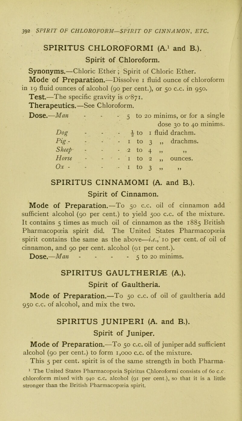 SPIRITUS CHLOROFORMI (A.1 and B.). Spirit of Chloroform. Synonyms.—Chloric Ether ; Spirit of Chloric Ether. Mode of Preparation.-—Dissolve i fluid ounce of chloroform in 19 fluid ounces of alcohol (90 per cent.), or 50 c.c. in 950. Test.—The specific gravity is 0*871. Therapeutics.—See Chloroform. Dose.—Man Dog Pig- Sheep Horse Ox - 5 to 20 minims, or for a single dose 30 to 40 minims. 1 fluid drachm. 3 ,, drachms. 4 5 5 2 ,, ounces. 3 i to 1 to 2 tO I to I to 5 > SPIRITUS CINNAMOMI (A. and B.). Spirit of Cinnamon. Mode of Preparation.—To 50 c.c. oil of cinnamon add sufficient alcohol (90 per cent.) to yield 500 c.c. of the mixture. It contains 5 times as much oil of cinnamon as the 1885 British Pharmacopoeia spirit did. The United States Pharmacopoeia spirit contains the same as the above—i.e., 10 per cent, of oil of cinnamon, and 90 per cent, alcohol (91 per cent.). Dose.—Man - - - - 5 to 20 minims. SPIRITUS GAULTHERIiTL (A.). Spirit of Gaultheria. Mode of Preparation.—To 50 c.c. of oil of gaultheria add 950 c.c. of alcohol, and mix the two. SPIRITUS JUNIPERI (A. and B.). Spirit of Juniper. Mode of Preparation.—To 50 c.c. oil of juniper add sufficient alcohol (90 per cent.) to form 1,000 c.c. of the mixture. This 5 per cent, spirit is of the same strength in both Pharma- 1 The United States Pharmacopoeia Spiritus Chloroformi consists of 60 c.c. chloroform mixed with 940 c.c. alcohol (91 per cent.), so that it is a little stronger than the British Pharmacopoeia spirit.