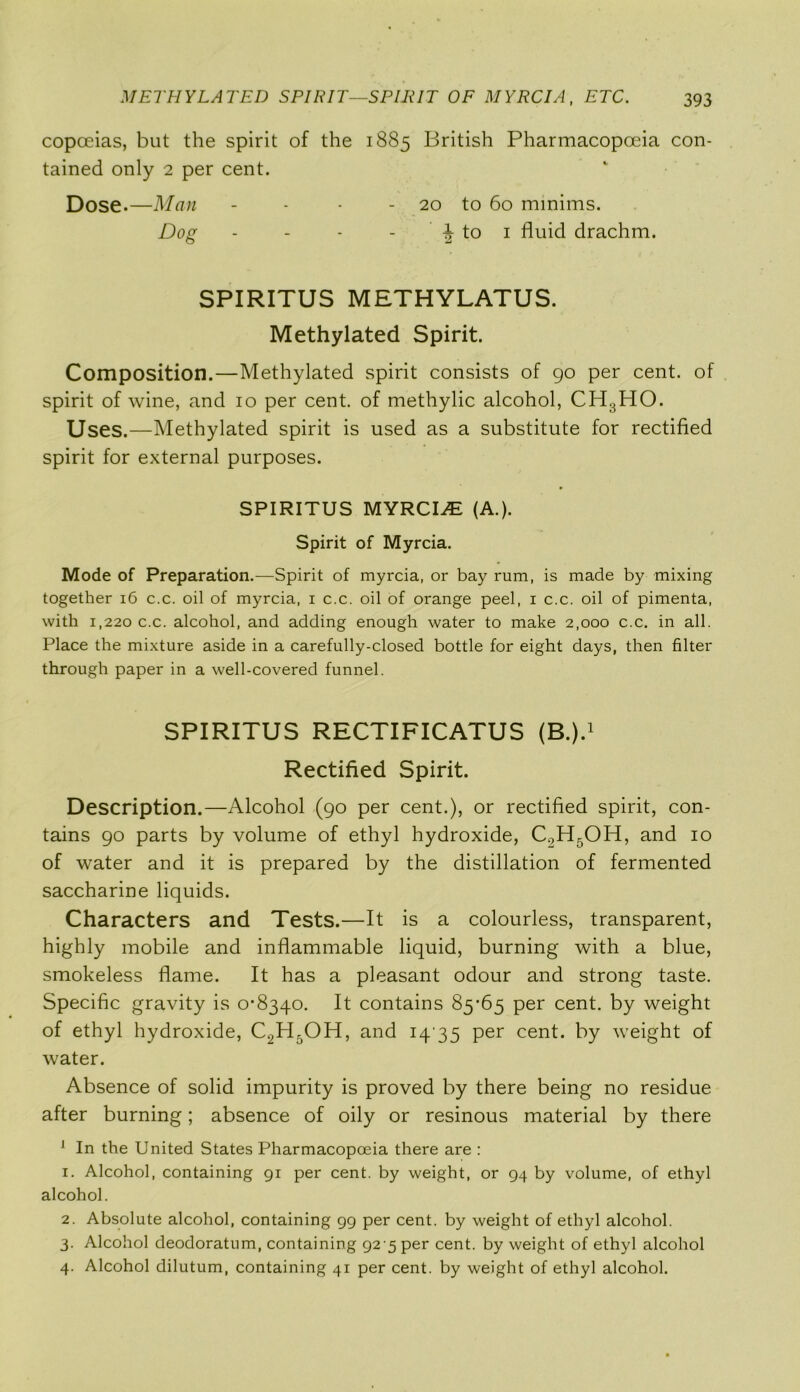 copceias, but the spirit of the 1885 British Pharmacopoeia con- tained only 2 per cent. Dose.—Man - - - - 20 to 60 minims. Dog - - - - | to 1 fluid drachm. SPIRITUS METHYLATUS. Methylated Spirit. Composition.—Methylated spirit consists of 90 per cent, of spirit of wine, and 10 per cent, of methylic alcohol, CH3HO. Uses.—Methylated spirit is used as a substitute for rectified spirit for external purposes. SPIRITUS MYRCI^E (A.). Spirit of Myrcia. Mode of Preparation.—Spirit of myrcia, or bay rum, is made by mixing together 16 c.c. oil of myrcia, 1 c.c. oil of orange peel, 1 c.c. oil of pimenta, with 1,220 c.c. alcohol, and adding enough water to make 2,000 c.c. in all. Place the mixture aside in a carefully-closed bottle for eight days, then filter through paper in a well-covered funnel. SPIRITUS RECTIFICATUS (B.).1 Rectified Spirit. Description.—Alcohol (90 per cent.), or rectified spirit, con- tains 90 parts by volume of ethyl hydroxide, C2H5OH, and 10 of water and it is prepared by the distillation of fermented saccharine liquids. Characters and Tests.—It is a colourless, transparent, highly mobile and inflammable liquid, burning with a blue, smokeless flame. It has a pleasant odour and strong taste. Specific gravity is 0-8340. It contains 85-65 per cent, by weight of ethyl hydroxide, C2H5OH, and 14 35 per cent, by weight of water. Absence of solid impurity is proved by there being no residue after burning; absence of oily or resinous material by there 1 In the United States Pharmacopoeia there are : 1. Alcohol, containing 91 per cent, by weight, or 94 by volume, of ethyl alcohol. 2. Absolute alcohol, containing 99 per cent, by weight of ethyl alcohol. 3. Alcohol deodoratum, containing 92-5 per cent, by weight of ethyl alcohol 4. Alcohol dilutum, containing 41 per cent, by weight of ethyl alcohol.