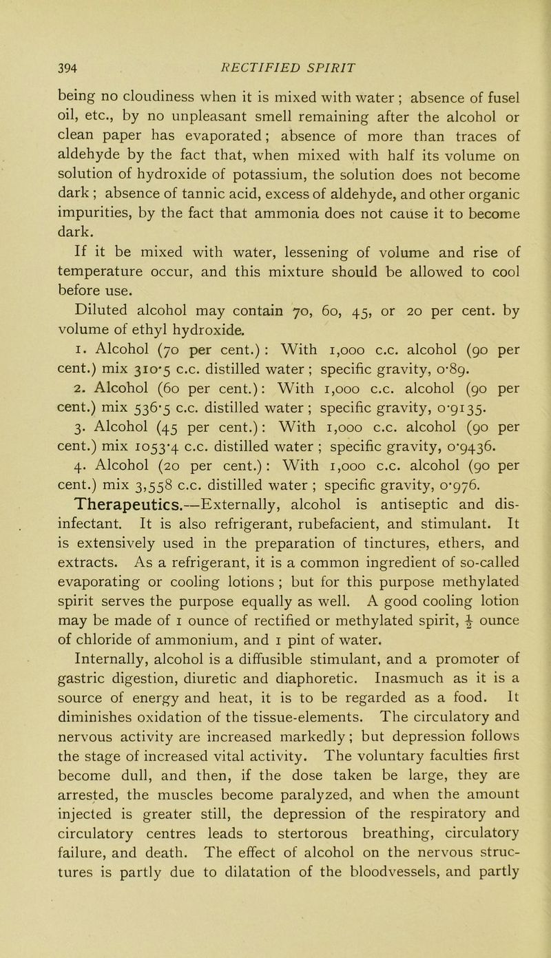 being no cloudiness when it is mixed with water ; absence of fusel oil, etc., by no unpleasant smell remaining after the alcohol or clean paper has evaporated; absence of more than traces of aldehyde by the fact that, when mixed with half its volume on solution of hydroxide of potassium, the solution does not become dark ; absence of tannic acid, excess of aldehyde, and other organic impurities, by the fact that ammonia does not cause it to become dark. If it be mixed with water, lessening of volume and rise of temperature occur, and this mixture should be allowed to cool before use. Diluted alcohol may contain 70, 60, 45, or 20 per cent, by volume of ethyl hydroxide. 1. Alcohol (70 per cent.) : With 1,000 c.c. alcohol (90 per cent.) mix 3io'5 c.c. distilled water; specific gravity, 0-89. 2. Alcohol (60 per cent.): With 1,000 c.c. alcohol (90 per cent.) mix 536-5 c.c. distilled water; specific gravity, 0-9135. 3. Alcohol (45 per cent.): With 1,000 c.c. alcohol (90 per cent.) mix 1053-4 c.c. distilled water ; specific gravity, 0*9436. 4. Alcohol (20 per cent.): With 1,000 c.c. alcohol (90 per cent.) mix 3,558 c.c. distilled water ; specific gravity, 0-976. Therapeutics.—Externally, alcohol is antiseptic and dis- infectant. It is also refrigerant, rubefacient, and stimulant. It is extensively used in the preparation of tinctures, ethers, and extracts. As a refrigerant, it is a common ingredient of so-called evaporating or cooling lotions ; but for this purpose methylated spirit serves the purpose equally as well. A good cooling lotion may be made of 1 ounce of rectified or methylated spirit, ^ ounce of chloride of ammonium, and 1 pint of water. Internally, alcohol is a diffusible stimulant, and a promoter of gastric digestion, diuretic and diaphoretic. Inasmuch as it is a source of energy and heat, it is to be regarded as a food. It diminishes oxidation of the tissue-elements. The circulatory and nervous activity are increased markedly; but depression follows the stage of increased vital activity. The voluntary faculties first become dull, and then, if the dose taken be large, they are arrested, the muscles become paralyzed, and when the amount injected is greater still, the depression of the respiratory and circulatory centres leads to stertorous breathing, circulatory failure, and death. The effect of alcohol on the nervous struc- tures is partly due to dilatation of the bloodvessels, and partly