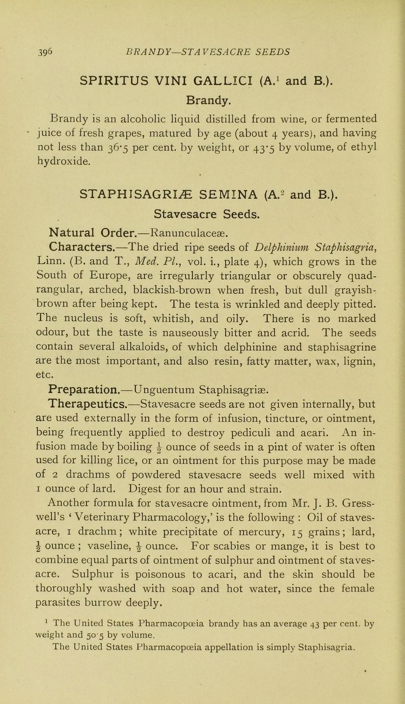 SPIRITUS VINI GALLICI (A.1 and B.). Brandy. Brandy is an alcoholic liquid distilled from wine, or fermented juice of fresh grapes, matured by age (about 4 years), and having not less than 36*5 per cent, by weight, or 43*5 by volume, of ethyl hydroxide. STAPHISAGRI/E SEMINA (A.2 and B.). Stavesacre Seeds. Natural Order.—Ranunculaceae. Characters.—The dried ripe seeds of Delphinium Staphisagvia, Linn. (B. and T., Med. PI., vol. i., plate 4), which grows in the South of Europe, are irregularly triangular or obscurely quad- rangular, arched, blackish-brown when fresh, but dull grayish- brown after being kept. The testa is wrinkled and deeply pitted. The nucleus is soft, whitish, and oily. There is no marked odour, but the taste is nauseously bitter and acrid. The seeds contain several alkaloids, of which delphinine and staphisagrine are the most important, and also resin, fatty matter, wax, lignin, etc. Preparation.—Unguentum Staphisagriae. Therapeutics.—Stavesacre seeds are not given internally, but are used externally in the form of infusion, tincture, or ointment, being frequently applied to destroy pediculi and acari. An in- fusion made by boiling ounce of seeds in a pint of water is often used for killing lice, or an ointment for this purpose may be made of 2 drachms of powdered stavesacre seeds well mixed with 1 ounce of lard. Digest for an hour and strain. Another formula for stavesacre ointment, from Mr. J. B. Gress- well’s ‘ Veterinary Pharmacology,’ is the following : Oil of staves- acre, 1 drachm; white precipitate of mercury, 15 grains; lard, J ounce ; vaseline, ounce. For scabies or mange, it is best to combine equal parts of ointment of sulphur and ointment of staves- acre. Sulphur is poisonous to acari, and the skin should be thoroughly washed with soap and hot water, since the female parasites burrow deeply. 1 The United States Pharmacopoeia brandy has an average 43 per cent, by weight and 50 5 by volume. The United States Pharmacopoeia appellation is simply Staphisagria.