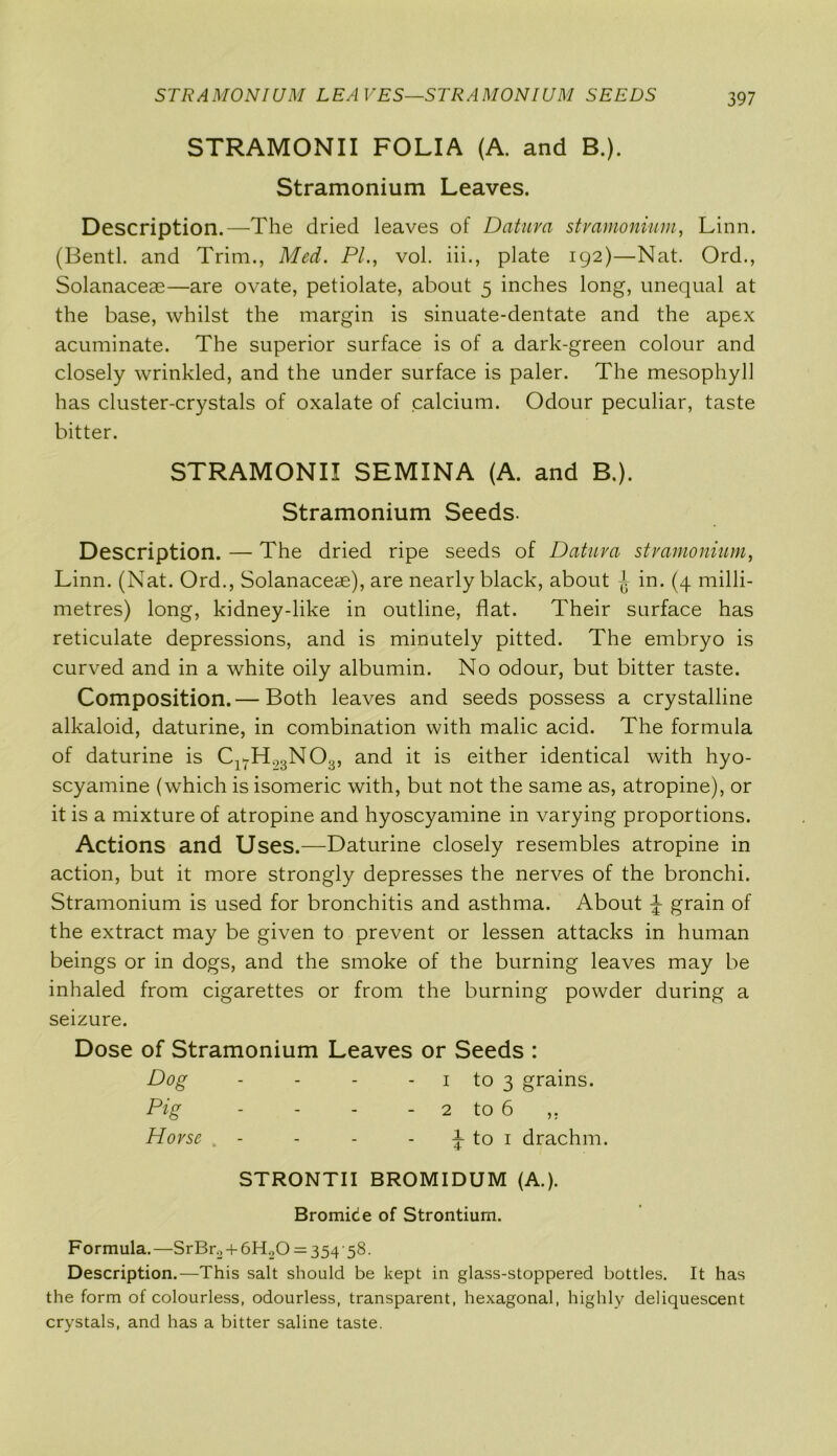 STRAMONIUM LEAVES—STRAMONIUM SEEDS STRAMONII FOLIA (A. and B.). Stramonium Leaves. Description.—The dried leaves of Datura stramonium, Linn. (Bentl. and Trim., Med. PI., vol. iii., plate 192)—Nat. Ord., Solanaceae—are ovate, petiolate, about 5 inches long, unequal at the base, whilst the margin is sinuate-dentate and the apex acuminate. The superior surface is of a dark-green colour and closely wrinkled, and the under surface is paler. The mesophyll has cluster-crystals of oxalate of calcium. Odour peculiar, taste bitter. STRAMONII SEMINA (A. and B.). Stramonium Seeds. Description. — The dried ripe seeds of Datura stramonium, Linn. (Nat. Ord., Solanaceae), are nearly black, about ^ in. (4 milli- metres) long, kidney-like in outline, flat. Their surface has reticulate depressions, and is minutely pitted. The embryo is curved and in a white oily albumin. No odour, but bitter taste. Composition.— Both leaves and seeds possess a crystalline alkaloid, daturine, in combination with malic acid. The formula of daturine is Cl7H93N03, and it is either identical with hyo- scyamine (which is isomeric with, but not the same as, atropine), or it is a mixture of atropine and hyoscyamine in varying proportions. Actions and Uses.—Daturine closely resembles atropine in action, but it more strongly depresses the nerves of the bronchi. Stramonium is used for bronchitis and asthma. About ^ grain of the extract may be given to prevent or lessen attacks in human beings or in dogs, and the smoke of the burning leaves may be inhaled from cigarettes or from the burning powder during a seizure. Dose of Stramonium Leaves or Seeds : Dog - - - 1 to 3 grains. Pig - - - - 2 to 6 ,. Horse . - - - - 1 to 1 drachm. STRONTII BROMIDUM (A.). Bromic e of Strontium. Formula.—SrBr.2 + 6H20 = 354'58- Description.—This salt should be kept in glass-stoppered bottles. It has the form of colourless, odourless, transparent, hexagonal, highly deliquescent crystals, and has a bitter saline taste.