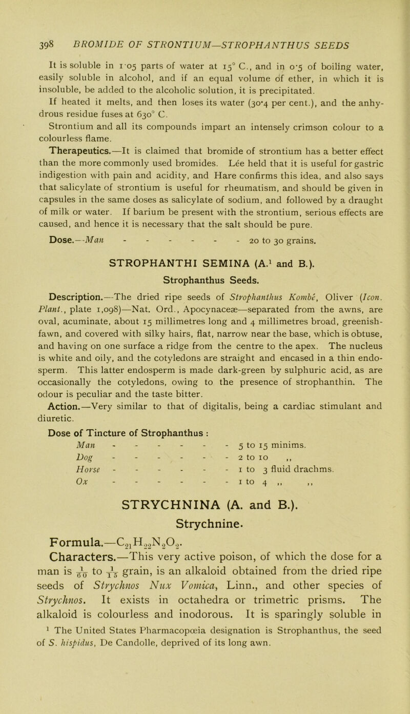 It is soluble in 105 parts of water at 150 C., and in 0^5 of boiling water, easily soluble in alcohol, and if an equal volume of ether, in which it is insoluble, be added to the alcoholic solution, it is precipitated. If heated it melts, and then loses its water (30*4 per cent.), and the anhy- drous residue fuses at 630° C. Strontium and all its compounds impart an intensely crimson colour to a colourless flame. Therapeutics.—It is claimed that bromide of strontium has a better effect than the more commonly used bromides. Lee held that it is useful for gastric indigestion with pain and acidity, and Hare confirms this idea, and also says that salicylate of strontium is useful for rheumatism, and should be given in capsules in the same doses as salicylate of sodium, and followed by a draught of milk or water. If barium be present with the strontium, serious effects are caused, and hence it is necessary that the salt should be pure. Dose.—Man - - - - - - 20 to 30 grains. STROPHANTHI SEMINA (A.1 and B.). Strophanthus Seeds. Description.—The dried ripe seeds of Strophanthus Kombe, Oliver [Icon. Plant., plate 1,098)—Nat. Ord., Apocynaceae—separated from the awns, are oval, acuminate, about 15 millimetres long and 4 millimetres broad, greenish- fawn, and covered with silky hairs, flat, narrow near the base, which is obtuse, and having on one surface a ridge from the centre to the apex. The nucleus is white and oily, and the cotyledons are straight and encased in a thin endo- sperm. This latter endosperm is made dark-green by sulphuric acid, as are occasionally the cotyledons, owing to the presence of strophanthin. The odour is peculiar and the taste bitter. Action.—Very similar to that of digitalis, being a cardiac stimulant and diuretic. Dose of Tincture of Strophanthus : Man - - - - - 5 to 15 minims. Dog - - - - - 2 to 10 ,, Horse - - - - - 1 to 3 fluid drachms Ox - - - - 1 w f—t- 0 STRYCHNINA (A. and B.). Strychnine. Formula.—C21H22N202. Characters.—This very active poison, of which the dose for a man is to TV grain, is an alkaloid obtained from the dried ripe seeds of Stvychnos Nux Vomica, Linn., and other species of Stvychnos. It exists in octahedra or trimetric prisms. The alkaloid is colourless and inodorous. It is sparingly soluble in 1 The United States Pharmacopoeia designation is Strophanthus, the seed of 5. hispidus, De Candolle, deprived of its long awn.