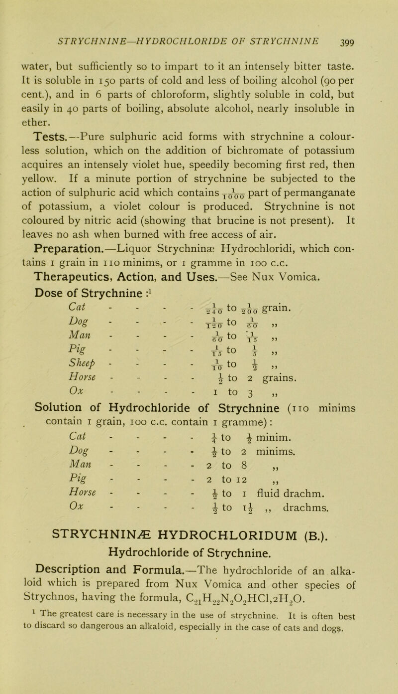 STRYCHNINE—HYDROCHLORIDE OF STRYCHNINE water, but sufficiently so to impart to it an intensely bitter taste. It is soluble in 150 parts of cold and less of boiling alcohol (90 per cent.), and in 6 parts of chloroform, slightly soluble in cold, but easily in 40 parts of boiling, absolute alcohol, nearly insoluble in ether. Tests.—Pure sulphuric acid forms with strychnine a colour- less solution, which on the addition of bichromate of potassium acquires an intensely violet hue, speedily becoming first red, then yellow. If a minute portion of strychnine be subjected to the action of sulphuric acid which contains TjyVo Part permanganate of potassium, a violet colour is produced. Strychnine is not coloured by nitric acid (showing that brucine is not present). It leaves no ash when burned with free access of air. Preparation.—Liquor Strychninae Hydrochloridi, which con- tains 1 grain in no minims, or 1 gramme in 100 c.c. Therapeutics, Action, and Uses.—See Nux Vomica. Dose of Strychnine d Cat - - - 2T0 t0 1 200 grain. Dog - - T2 O' tO 1 6 0 yy Man - - Fo t° :i 15 yy Pig - - tV to 1 5 yy Sheep - - TO to 1 2 y y Horse - - i to 2 grains. Ox - - 1 to 3 yy Solution of Hydrochloride of Strychnine (no minims contain 1 grain, 100 c.c. contain 1 gramme): Cat - - 1 4 to 1 2 minim. Dog - - 1 2 to 2 minims. Man - - - 2 to 8 >> Pig - - - 2 to 12 > > Horse - - 1 2 to 1 fluid drachm. Ox - - 1 2 to lh ,, drachms. STRYCHNINE HYDROCHLORIDUM (B.). Hydrochloride of Strychnine. Description and Formula.—The hydrochloride of an alka- loid which is prepared from Nux Vomica and other species of Strychnos, having the formula, C21H22N202HC1,2H20. 1 The greatest care is necessary in the use of strychnine. It is often best to discard so dangerous an alkaloid, especially in the case of cats and dogs.