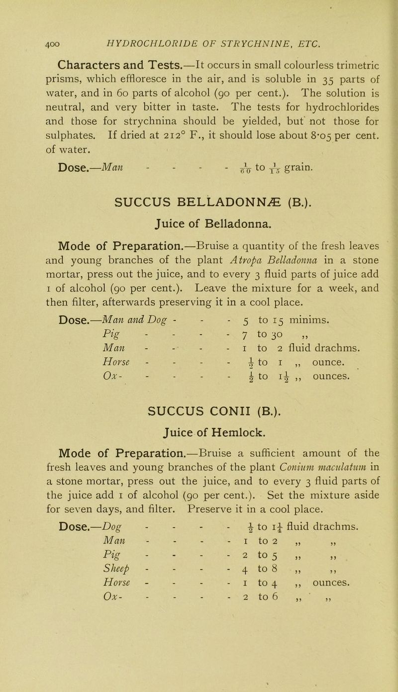 Characters and Tests.—It occurs in small colourless trimetric prisms, which effloresce in the air, and is soluble in 35 parts of water, and in 60 parts of alcohol (90 per cent.). The solution is neutral, and very bitter in taste. The tests for hydrochlorides and those for strychnina should be yielded, but' not those for sulphates. If dried at 2120 F., it should lose about 8-05 per cent, of water. Dose.—Man - - - - eV to grain. SUCCUS BELLADONNA (B.). Juice of Belladonna. Mode of Preparation.—Bruise a quantity of the fresh leaves and young branches of the plant Atropa Belladonna in a stone mortar, press out the juice, and to every 3 fluid parts of juice add 1 of alcohol (90 per cent.). Leave the mixture for a week, and then filter, afterwards preserving it in a cool place. Man and Dog - - - 5 to 15 minims. Pig - 7 to 3° Man - 1 to 2 fluid drachms. Horse - 0 4-J Hci 1 1 ,, ounce. Ox - - 0 4-> —llG^ 1 1^- ,, ounces. SUCCUS CONII (B.). Juice of Hemlock. Mode of Preparation.—Bruise a sufficient amount of the fresh leaves and young branches of the plant Conium maculatum in a stone mortar, press out the juice, and to every 3 fluid parts of the juice add 1 of alcohol (90 per cent.). Set the mixture aside for seven days, and filter. Preserve it in a cool place. Dose.—Dog Man Pig Sheep Horse Ox- 4 to 1+ fluid drachms. 1 to 2 - 2 to 5 - 4 to 8 1 to 4 to 6 55 ) J 5 J >> > > ,, ounces. >5 2 5)