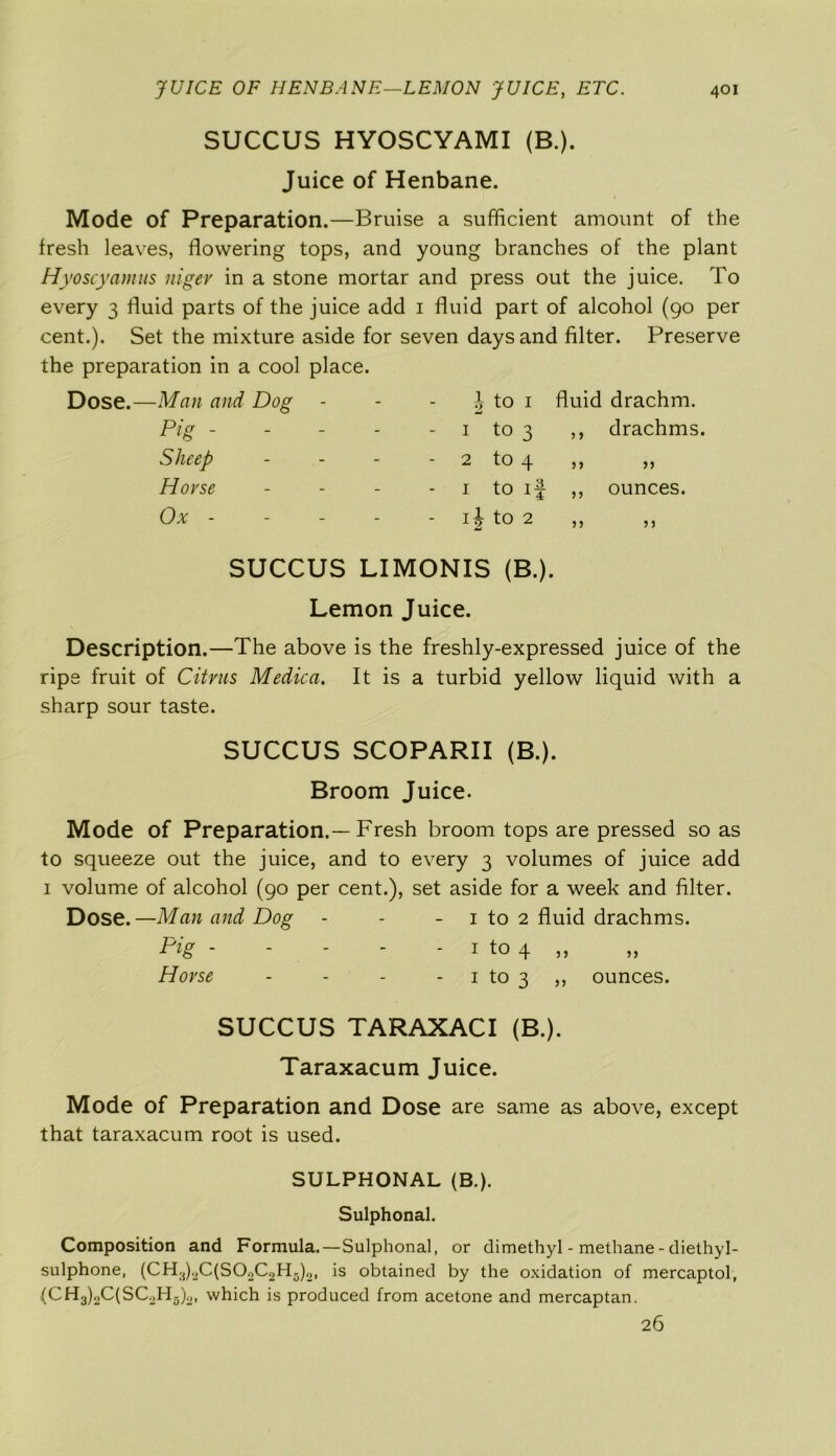 SUCCUS HYOSCYAMI (B.). Juice of Henbane. Mode of Preparation.—Bruise a sufficient amount of the fresh leaves, flowering tops, and young branches of the plant Hyoscyamus niger in a stone mortar and press out the juice. To every 3 fluid parts of the juice add 1 fluid part of alcohol (90 per cent.). Set the mixture aside for seven days and filter. Preserve the preparation in a cool place. Dose.—Man and Dog Pig . Sheep Horse Ox - to 1 fluid drachm. - 1 to 3 ,, drachms. 2 tO 4 5> >5 i to if ,, ounces, if to 2 ,, ,, SUCCUS LIMONIS (B.). Lemon Juice. Description.—The above is the freshly-expressed juice of the ripe fruit of Citrus Medica. It is a turbid yellow liquid with a sharp sour taste. SUCCUS SCOPARII (B.). Broom Juice. Mode of Preparation.—Fresh broom tops are pressed so as to squeeze out the juice, and to every 3 volumes of juice add 1 volume of alcohol (90 per cent.), set aside for a week and filter. Dose. —Man and Dog - - - 1 to 2 fluid drachms. Pig - - - - - 1 to 4 ,, Horse - - - 1 to 3 ,, ounces. SUCCUS TARAXACI (B.). Taraxacum Juice. Mode of Preparation and Dose are same as above, except that taraxacum root is used. SULPHONAL (B.). Sulphonal. Composition and Formula.—Sulphonal, or dimethyl - methane - diethyl- sulphone, (CH3bC(SOoC2H5)o, is obtained by the oxidation of mercaptol, (CH3)2C(SC.>H;5).,I which is produced from acetone and mercaptan. 26