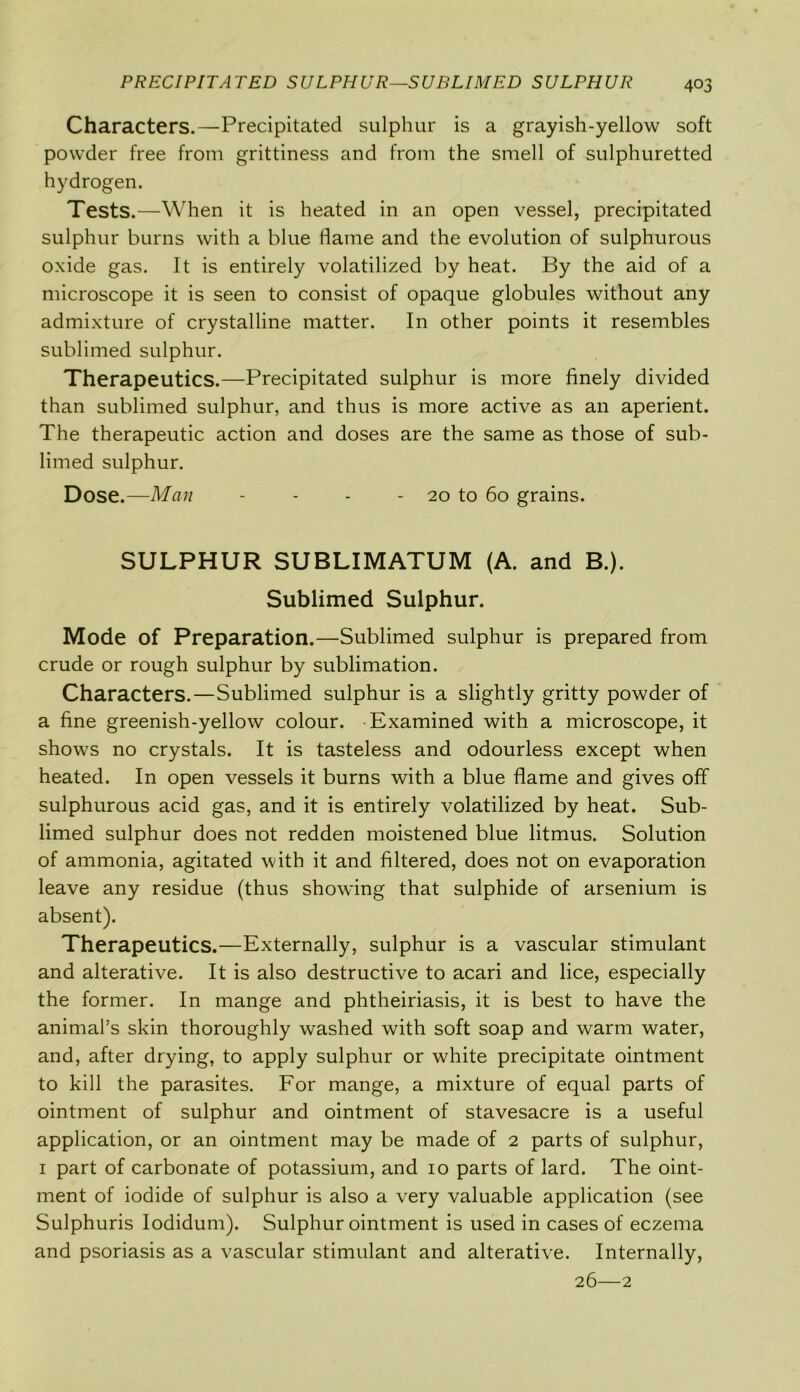 Characters.—Precipitated sulphur is a grayish-yellow soft powder free from grittiness and from the smell of sulphuretted hydrogen. Tests.—When it is heated in an open vessel, precipitated sulphur burns with a blue flame and the evolution of sulphurous oxide gas. It is entirely volatilized by heat. By the aid of a microscope it is seen to consist of opaque globules without any admixture of crystalline matter. In other points it resembles sublimed sulphur. Therapeutics.—Precipitated sulphur is more finely divided than sublimed sulphur, and thus is more active as an aperient. The therapeutic action and doses are the same as those of sub- limed sulphur. Dose.—Man - - - - 20 to 60 grains. SULPHUR SUBLIMATUM (A. and B.). Sublimed Sulphur. Mode of Preparation.—Sublimed sulphur is prepared from crude or rough sulphur by sublimation. Characters.—Sublimed sulphur is a slightly gritty powder of a fine greenish-yellow colour. Examined with a microscope, it shows no crystals. It is tasteless and odourless except when heated. In open vessels it burns with a blue flame and gives off sulphurous acid gas, and it is entirely volatilized by heat. Sub- limed sulphur does not redden moistened blue litmus. Solution of ammonia, agitated with it and filtered, does not on evaporation leave any residue (thus showing that sulphide of arsenium is absent). Therapeutics.—Externally, sulphur is a vascular stimulant and alterative. It is also destructive to acari and lice, especially the former. In mange and phtheiriasis, it is best to have the animal’s skin thoroughly washed with soft soap and warm water, and, after drying, to apply sulphur or white precipitate ointment to kill the parasites. For mange, a mixture of equal parts of ointment of sulphur and ointment of stavesacre is a useful application, or an ointment may be made of 2 parts of sulphur, 1 part of carbonate of potassium, and 10 parts of lard. The oint- ment of iodide of sulphur is also a very valuable application (see Sulphuris Iodidum). Sulphur ointment is used in cases of eczema and psoriasis as a vascular stimulant and alterative. Internally, 26—2