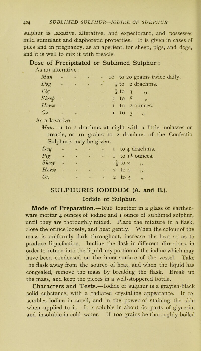 sulphur is laxative, alterative, and expectorant, and possesses mild stimulant and diaphoretic properties. It is given in cases of piles and in pregnancy, as an aperient, for sheep, pigs, and dogs, and it is well to mix it with treacle. Dose of Precipitated or Sublimed Sulphur : As an alterative : Man 10 to 20 grains twice daily. Dog \ to 2 drachms. Pig t t° 3 Sheep 3 t0 8 Horse 1 to 2 ounces. Ox 1 to 3 As a laxative : Man.—1 to 2 drachms at night with a little molasses or treacle, or 10 grains to 2 drachms of the Confectio Sulphuris may be given. Dog 1 to 4 drachms. Pig 1 to ij ounces. Sheep ij to 2 ,, Horse 2 to 4 ,, Ox 2 to 5 SULPHURIS IODIDUM (A. and B.). Iodide of Sulphur. Mode of Preparation.—Rub together in a glass or earthen- ware mortar 4 ounces of iodine and 1 ounce of sublimed sulphur, until they are thoroughly mixed. Place the mixture in a flask, close the orifice loosely, and heat gently. When the colour of the mass is uniformly dark throughout, increase the heat so as to produce liquefaction. Incline the flask in different directions, in order to return into the liquid any portion of the iodine which may have been condensed on the inner surface of the vessel. Take he flask away from the source of heat, and when the liquid has congealed, remove the mass by breaking the flask. Break up the mass, and keep the pieces in a well-stoppered bottle. Characters and Tests.—Iodide of sulphur is a grayish-black solid substance, with a radiated crystalline appearance. It re- sembles iodine in smell, and in the power of staining the skin when applied to it. It is soluble in about 60 parts of glycerin, and insoluble in cold water. If 100 grains be thoroughly boiled