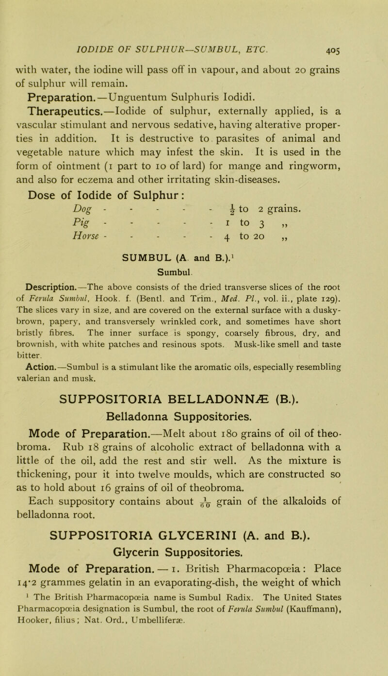 with water, the iodine will pass off in vapour, and about 20 grains of sulphur will remain. Preparation.—Unguentum Sulphuris Iodidi. Therapeutics.—Iodide of sulphur, externally applied, is a vascular stimulant and nervous sedative, having alterative proper- ties in addition. It is destructive to parasites of animal and vegetable nature which may infest the skin. It is used in the form of ointment (1 part to 10 of lard) for mange and ringworm, and also for eczema and other irritating skin-diseases. Dose of Iodide of Sulphur: Dog - - - - - J to 2 grains. Pig ■ - - - - 1 to 3 „ Horse - - - - - 4 to 20 ,, SUMBUL (A and B.).1 Sumbul. Description.—The above consists of the dried transverse slices of the root of Ferula Sumbul, Hook. f. (Bentl. and Trim., Med. PI., vol. ii., plate 129). The slices vary in size, and are covered on the external surface with a dusky- brown, papery, and transversely wrinkled cork, and sometimes have short bristly fibres. The inner surface is spongy, coarsely fibrous, dry, and brownish, with white patches and resinous spots. Musk-like smell and taste bitter. Action.—Sumbul is a stimulant like the aromatic oils, especially resembling valerian and musk. SUPPOSITORIA BELLADONNA (B.). Belladonna Suppositories. Mode of Preparation.—Melt about 180 grains of oil of theo- broma. Rub 18 grains of alcoholic extract of belladonna with a little of the oil, add the rest and stir well. As the mixture is thickening, pour it into twelve moulds, which are constructed so as to hold about 16 grains of oil of theobroma. Each suppository contains about ^ grain of the alkaloids of belladonna root. SUPPOSITORIA GLYCERINI (A. and B.). Glycerin Suppositories. Mode of Preparation. — 1. British Pharmacopoeia: Place 14*2 grammes gelatin in an evaporating-dish, the weight of which 1 The British Pharmacopoeia name is Sumbul Radix. The United States Pharmacopoeia designation is Sumbul, the root of Ferula Sumbul (Kauffmann), Hooker, filius; Nat. Ord., Umbelliferae.