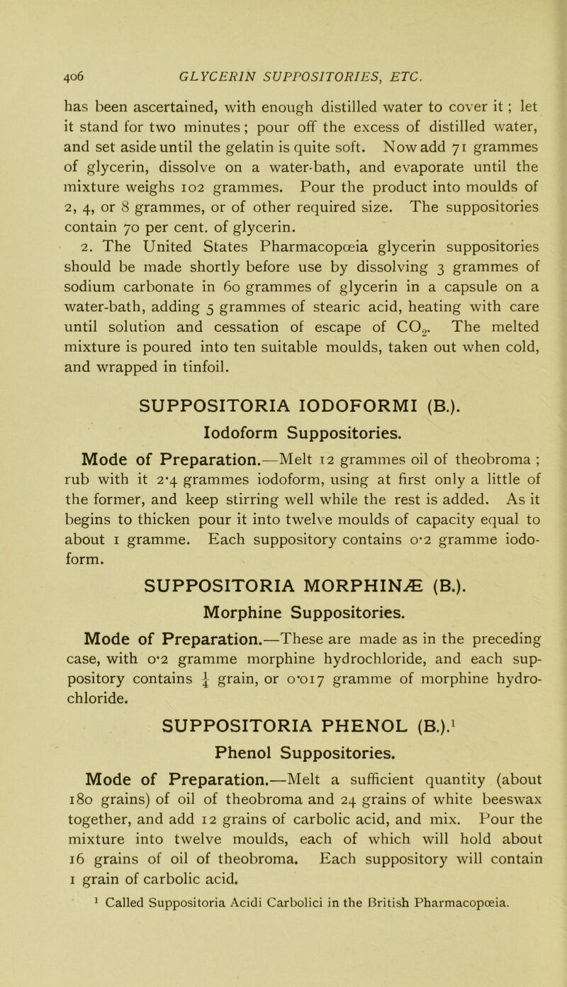 has been ascertained, with enough distilled water to cover it; let it stand for two minutes; pour off the excess of distilled water, and set aside until the gelatin is quite soft. Now add 71 grammes of glycerin, dissolve on a water-bath, and evaporate until the mixture weighs 102 grammes. Pour the product into moulds of 2, 4, or 8 grammes, or of other required size. The suppositories contain 70 per cent, of glycerin. 2. The United States Pharmacopoeia glycerin suppositories should be made shortly before use by dissolving 3 grammes of sodium carbonate in 60 grammes of glycerin in a capsule on a water-bath, adding 5 grammes of stearic acid, heating with care until solution and cessation of escape of CO.,. The melted mixture is poured into ten suitable moulds, taken out when cold, and wrapped in tinfoil. SUPPOSITORIA IODOFORMI (B.). Iodoform Suppositories. Mode of Preparation.—Melt 12 grammes oil of theobroma ; rub with it 2*4 grammes iodoform, using at first only a little of the former, and keep stirring well while the rest is added. As it begins to thicken pour it into twelve moulds of capacity equal to about 1 gramme. Each suppository contains 0*2 gramme iodo- form. SUPPOSITORIA MORPHINE (B.). Morphine Suppositories. Mode of Preparation.—These are made as in the preceding case, with 0*2 gramme morphine hydrochloride, and each sup- pository contains \ grain, or 0*017 gramme of morphine hydro- chloride. SUPPOSITORIA PHENOL (B.).1 Phenol Suppositories. Mode of Preparation.—Melt a sufficient quantity (about 180 grains) of oil of theobroma and 24 grains of white beeswax together, and add 12 grains of carbolic acid, and mix. Pour the mixture into twelve moulds, each of which will hold about 16 grains of oil of theobroma. Each suppository will contain 1 grain of carbolic acid. 1 Called Suppositoria Acidi Carbolici in the British Pharmacopoeia.
