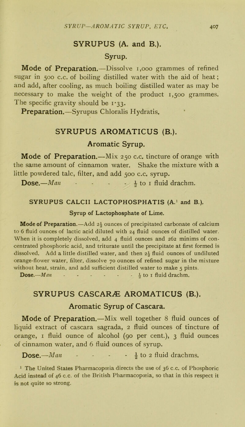 SYRUPUS (A. and B.). Syrup. Mode of Preparation.—Dissolve 1,000 grammes of refined sugar in 500 c.c. of boiling distilled water with the aid of heat; and add, after cooling, as much boiling distilled water as may be necessary to make the weight of the product 1,500 grammes. 1 he specific gravity should be 1*33. Preparation.—Syrupus Chloralis Hydratis. SYRUPUS AROMATICUS (B.). Aromatic Syrup. Mode of Preparation.—Mix 250 c.c. tincture of orange with the same amount of cinnamon water. Shake the mixture with a little powdered talc, filter, and add 500 c.c. syrup. Dose.—Man - - - - Mo 1 fluid drachm. SYRUPUS CALCII LACTOPHOSPHATIS (A.1 and B.). Syrup of Lactophosphate of Lime. Mode of Preparation.—Add 2\ ounces of precipitated carbonate of calcium to 6 fluid ounces of lactic acid diluted with 24 fluid ounces of distilled water. When it is completely dissolved, add 4 fluid ounces and 262 minims of con- centrated phosphoric acid, and triturate until the precipitate at first formed is dissolved. Add a little distilled water, and then 2\ fluid ounces of undiluted orange-flower water, filter, dissolve 70 ounces of refined sugar in the mixture without heat, strain, and add sufficient distilled water to make 5 pints. Dose.—Man 2 to 1 fluid drachm. SYRUPUS CASCARA AROMATICUS (B.). Aromatic Syrup of Cascara. Mode of Preparation.—Mix well together 8 fluid ounces of liquid extract of cascara sagrada, 2 fluid ounces of tincture of orange, 1 fluid ounce of alcohol (go per cent.), 3 fluid ounces of cinnamon water, and 6 fluid ounces of syrup. Dose.—Man - - - - \ to 2 fluid drachms. 1 The United States Pharmacopoeia directs the use of 36 c.c. of Phosphoric Acid instead of 46 c.c. of the British Pharmacopoeia, so that in this respect it is not quite so strong.