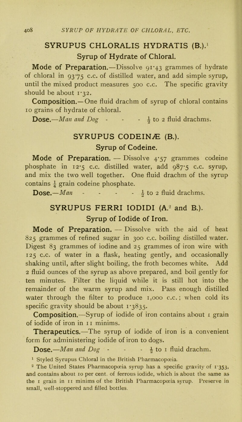 SYRUPUS CHLORALIS HYDRATIS (B.).1 Syrup of Hydrate of Chloral. Mode of Preparation.—Dissolve 91 -43 grammes of hydrate of chloral in 9375 c.c. of distilled water, and add simple syrup, until the mixed product measures 500 c.c. The specific gravity should be about i’32. Composition.—One fluid drachm of syrup of chloral contains 10 grains of hydrate of chloral. Dose.—Man and Dog - - - | to 2 fluid drachms. SYRUPUS CODEINE (B.). Syrup of Codeine. Mode of Preparation. — Dissolve 4-57 grammes codeine phosphate in 12-5 c.c. distilled water, add 987-5 c.c. syrup, and mix the two well together. One fluid drachm of the syrup contains \ grain codeine phosphate. Dose.—Man - - - - b to 2 fluid drachms. SYRUPUS FERRI IODIDI (A.2 and B.). Syrup of Iodide of Iron. Mode of Preparation. — Dissolve with the aid of heat 825 grammes of refined sugar in 300 c.c. boiling distilled water. Digest 83 grammes of iodine and 25 grammes of iron wire with 125 c.c. of water in a flask, heating gently, and occasionally shaking until, after slight boiling, the froth becomes white. Add 2 fluid ounces of the syrup as above prepared, and boil gently for ten minutes. Filter the liquid while it is still hot into the remainder of the warm syrup and mix. Pass enough distilled water through the filter to produce 1,000 c.c.; when cold its specific gravity should be about 1*3835. Composition.—Syrup of iodide of iron contains about 1 grain of iodide of iron in 11 minims. Therapeutics.—The syrup of iodide of iron is a convenient form for administering iodide of iron to dogs. Dose.—Man and Dog - - - to 1 fluid drachm. 1 Styled Syrupus Chloral in the British Pharmacopoeia. 2 The United States Pharmacopoeia syrup has a specific gravity of i'353, and contains about io per cent, of ferrous iodide, which is about the same as the 1 grain in n minims of the British Pharmacopoeia syrup. Preserve in small, well-stoppered and filled bottles.